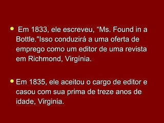  Em 1833, ele escreveu,Em 1833, ele escreveu, “Ms. Found in a“Ms. Found in a
Bottle.Bottle."Isso conduzirá a uma oferta de"Isso conduzirá a uma oferta de
emprego como um editor de uma revistaemprego como um editor de uma revista
em Richmond, Virgínia.em Richmond, Virgínia.
Em 1835, ele aceitou o cargo de editor eEm 1835, ele aceitou o cargo de editor e
casou com sua prima de treze anos decasou com sua prima de treze anos de
idade, Virginia.idade, Virginia.
 