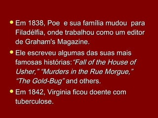 Em 1838, Poe e sua família mudou paraEm 1838, Poe e sua família mudou para
Filadélfia, onde trabalhou como um editorFiladélfia, onde trabalhou como um editor
de Graham's Magazine.de Graham's Magazine.
Ele escreveu algumas das suas maisEle escreveu algumas das suas mais
famosas histórias:famosas histórias:“Fall of the House of“Fall of the House of
Usher,” “Murders in the Rue Morgue,”Usher,” “Murders in the Rue Morgue,”
“The Gold-Bug”“The Gold-Bug” and others.and others.
Em 1842, Virginia ficou doente comEm 1842, Virginia ficou doente com
tuberculosetuberculose..
 