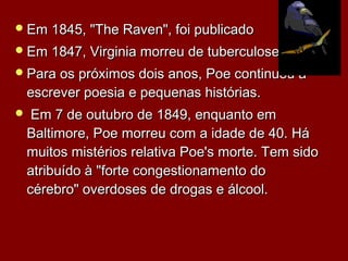 Em 1845, "The Raven", foi publicadoEm 1845, "The Raven", foi publicado
Em 1847, Virginia morreu de tuberculoseEm 1847, Virginia morreu de tuberculose..
Para os próximos dois anos, Poe continuou aPara os próximos dois anos, Poe continuou a
escrever poesia e pequenas históriasescrever poesia e pequenas histórias..
  Em 7 de outubro de 1849, enquanto emEm 7 de outubro de 1849, enquanto em
Baltimore, Poe morreu com a idade de 40. HáBaltimore, Poe morreu com a idade de 40. Há
muitos mistérios relativa Poe's morte. Tem sidomuitos mistérios relativa Poe's morte. Tem sido
atribuído à "forte congestionamento doatribuído à "forte congestionamento do
cérebro" overdoses de drogas e álcool.cérebro" overdoses de drogas e álcool.
 