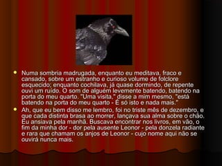  Numa sombria madrugada, enquanto eu meditava, fraco eNuma sombria madrugada, enquanto eu meditava, fraco e
cansado, sobre um estranho e curioso volume de folclorecansado, sobre um estranho e curioso volume de folclore
esquecido; enquanto cochilava, já quase dormindo, de repenteesquecido; enquanto cochilava, já quase dormindo, de repente
ouvi um ruído. O som de alguém levemente batendo, batendo naouvi um ruído. O som de alguém levemente batendo, batendo na
porta do meu quarto. "Uma visita," disse a mim mesmo, "estáporta do meu quarto. "Uma visita," disse a mim mesmo, "está
batendo na porta do meu quarto - É só isto e nada mais."batendo na porta do meu quarto - É só isto e nada mais."
 Ah, que eu bem disso me lembro, foi no triste mês de dezembro, eAh, que eu bem disso me lembro, foi no triste mês de dezembro, e
que cada distinta brasa ao morrer, lançava sua alma sobre o chão.que cada distinta brasa ao morrer, lançava sua alma sobre o chão.
Eu ansiava pela manhã. Buscava encontrar nos livros, em vão, oEu ansiava pela manhã. Buscava encontrar nos livros, em vão, o
fim da minha dor - dor pela ausente Leonor - pela donzela radiantefim da minha dor - dor pela ausente Leonor - pela donzela radiante
e rara que chamam os anjos de Leonor - cujo nome aqui não see rara que chamam os anjos de Leonor - cujo nome aqui não se
ouvirá nunca mais.ouvirá nunca mais.
 