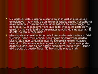  E o sedoso, triste e incerto sussurro de cada cortina púrpura meE o sedoso, triste e incerto sussurro de cada cortina púrpura me
emocionava - me enchia de um terror fantástico que eu nunca haviaemocionava - me enchia de um terror fantástico que eu nunca havia
antes sentido. E buscando atenuar as batidas do meu coração, euantes sentido. E buscando atenuar as batidas do meu coração, eu
só repetia: "É apenas uma visita que pede entrada na porta do meusó repetia: "É apenas uma visita que pede entrada na porta do meu
quarto - Uma visita tardia pede entrada na porta do meu quarto; - Équarto - Uma visita tardia pede entrada na porta do meu quarto; - É
só isto, só isto, e nada mais."só isto, só isto, e nada mais."
 Mas depois minha alma ficou mais forte, e não mais hesitando falei:Mas depois minha alma ficou mais forte, e não mais hesitando falei:
"Senhor", disse, "ou Senhora, vos imploro sincero vosso perdão."Senhor", disse, "ou Senhora, vos imploro sincero vosso perdão.
Mas o fato é que eu dormia, quando tão gentilmente chegastesMas o fato é que eu dormia, quando tão gentilmente chegastes
batendo; e tão suavemente chegastes batendo, batendo na portabatendo; e tão suavemente chegastes batendo, batendo na porta
do meu quarto, que eu não estava certo de vos ter ouvido". Depois,do meu quarto, que eu não estava certo de vos ter ouvido". Depois,
abri a porta do quarto. Nada. Só havia noite e nada mais.abri a porta do quarto. Nada. Só havia noite e nada mais.
 