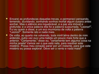  Encarei as profundezas daquelas trevas, e permaneci pensando,Encarei as profundezas daquelas trevas, e permaneci pensando,
temendo, duvidando, sonhando sonhos mortal algum ousara antestemendo, duvidando, sonhando sonhos mortal algum ousara antes
sonhar. Mas o silêncio era inquebrável, e a paz era imóvel esonhar. Mas o silêncio era inquebrável, e a paz era imóvel e
profunda; e a única palavra dita foi a palavra sussurrada, "Leonor!".profunda; e a única palavra dita foi a palavra sussurrada, "Leonor!".
Fui eu quem a disse, e um eco murmurou de volta a palavraFui eu quem a disse, e um eco murmurou de volta a palavra
"Leonor!". Somente isto e nada mais."Leonor!". Somente isto e nada mais.
 De volta, ao quarto me volvendo, toda minh'alma dentro de mimDe volta, ao quarto me volvendo, toda minh'alma dentro de mim
ardendo, outra vez ouvi uma batida um pouco mais forte que aardendo, outra vez ouvi uma batida um pouco mais forte que a
anterior. "Certamente," disse eu, "certamente tem alguma coisa naanterior. "Certamente," disse eu, "certamente tem alguma coisa na
minha janela! Vamos ver o que está nela, para resolver esteminha janela! Vamos ver o que está nela, para resolver este
mistério. Possa meu coração parar por um instante, para que estemistério. Possa meu coração parar por um instante, para que este
mistério eu possa explorar. Deve ser o vento e nada mais!"mistério eu possa explorar. Deve ser o vento e nada mais!"
 