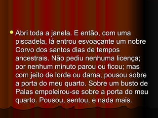 Abri toda a janela. E então, com umaAbri toda a janela. E então, com uma
piscadela, lá entrou esvoaçante um nobrepiscadela, lá entrou esvoaçante um nobre
Corvo dos santos dias de temposCorvo dos santos dias de tempos
ancestrais. Não pediu nenhuma licença;ancestrais. Não pediu nenhuma licença;
por nenhum minuto parou ou ficou; maspor nenhum minuto parou ou ficou; mas
com jeito de lorde ou dama, pousou sobrecom jeito de lorde ou dama, pousou sobre
a porta do meu quarto. Sobre um busto dea porta do meu quarto. Sobre um busto de
Palas empoleirou-se sobre a porta do meuPalas empoleirou-se sobre a porta do meu
quarto. Pousou, sentou, e nada mais.quarto. Pousou, sentou, e nada mais.
 