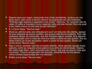  Depois essa ave negra, seduzindo meu triste semblante, acabou por meDepois essa ave negra, seduzindo meu triste semblante, acabou por me
fazer sorrir, pelo sério e severo decoro da expressão por ela mostrada.fazer sorrir, pelo sério e severo decoro da expressão por ela mostrada.
"Embora seja raspada e aparada a tua crista," disse eu, "tu, covarde não és"Embora seja raspada e aparada a tua crista," disse eu, "tu, covarde não és
nada. Ó velho e macabro Corvo vagando pela orla das trevas! Dize-me qualnada. Ó velho e macabro Corvo vagando pela orla das trevas! Dize-me qual
é teu nobre nome na orla das trevas infernais!".é teu nobre nome na orla das trevas infernais!".
 E o Corvo disse: "Nunca mais."E o Corvo disse: "Nunca mais."
 Muito eu admirei esta ave infausta por ouvir um discurso tão atenta, apesarMuito eu admirei esta ave infausta por ouvir um discurso tão atenta, apesar
de sua resposta de pouco sentido, que pouca relevância sustenta. Pois nãode sua resposta de pouco sentido, que pouca relevância sustenta. Pois não
podemos deixar de concordar, que ser humano algum vivente, fora algumapodemos deixar de concordar, que ser humano algum vivente, fora alguma
vez abençoado com a vista de uma ave sobre a porta do seu quarto; ave ouvez abençoado com a vista de uma ave sobre a porta do seu quarto; ave ou
besta sobre um busto esculpido, sobre a porta do seu quarto, tendo umbesta sobre um busto esculpido, sobre a porta do seu quarto, tendo um
nome como "Nunca mais."nome como "Nunca mais."
 Mas o corvo, sentado sozinho no busto plácido, disse apenas aquela únicaMas o corvo, sentado sozinho no busto plácido, disse apenas aquela única
palavra, como se naquela única palavra sua alma se derramasse. Depois,palavra, como se naquela única palavra sua alma se derramasse. Depois,
ele nada mais falou, nem uma pena ele moveu, até que eu pouco mais queele nada mais falou, nem uma pena ele moveu, até que eu pouco mais que
murmurei: "Outros amigos têm me deixado. Amanhã ele irá me deixar,murmurei: "Outros amigos têm me deixado. Amanhã ele irá me deixar,
como minhas esperanças têm me deixado."como minhas esperanças têm me deixado."
 Então a ave disse "Nunca mais."Então a ave disse "Nunca mais."
 