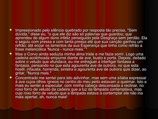  Impressionado pelo silêncio quebrado por resposta tão precisa, "SemImpressionado pelo silêncio quebrado por resposta tão precisa, "Sem
dúvida," disse eu, "o que ele diz são só palavras que guardou; quedúvida," disse eu, "o que ele diz são só palavras que guardou; que
aprendeu de algum dono infeliz perseguido pela Desgraça sem perdão. Elaaprendeu de algum dono infeliz perseguido pela Desgraça sem perdão. Ela
o seguiu com pressa e com tanta pressa até que sua canção ganhou umo seguiu com pressa e com tanta pressa até que sua canção ganhou um
refrão; até ecoar os lamentos da sua Esperança que tinha como refrão arefrão; até ecoar os lamentos da sua Esperança que tinha como refrão a
frase melancólica 'Nunca - nunca mais.' "frase melancólica 'Nunca - nunca mais.' "
 Mas o Corvo ainda seduzia minha alma triste e me fazia sorrir. Logo umaMas o Corvo ainda seduzia minha alma triste e me fazia sorrir. Logo uma
cadeira acolchoada empurrei diante de ave, busto e porta. Depois, deitadocadeira acolchoada empurrei diante de ave, busto e porta. Depois, deitado
sobre o veludo que afundava, eu me entreguei a interligar fantasia asobre o veludo que afundava, eu me entreguei a interligar fantasia a
fantasia, pensando no que esta agourenta ave de outrora, no que estafantasia, pensando no que esta agourenta ave de outrora, no que esta
hostil, infausta, horrenda, sinistra e agourenta ave de outrora quis dizer, aohostil, infausta, horrenda, sinistra e agourenta ave de outrora quis dizer, ao
gritar, "Nunca mais."gritar, "Nunca mais."
 Concentrado me sentei para isto adivinhar, mas sem uma sílaba expressarConcentrado me sentei para isto adivinhar, mas sem uma sílaba expressar
à ave cujos olhos ígneos no centro do meu peito estavam a queimar. Isto eà ave cujos olhos ígneos no centro do meu peito estavam a queimar. Isto e
mais eu sentei a especular, com minha cabeça descansada a reclinar, nomais eu sentei a especular, com minha cabeça descansada a reclinar, no
roxo forro de veludo da cadeira que a luz da lâmpada contemplava, masroxo forro de veludo da cadeira que a luz da lâmpada contemplava, mas
cujo roxo forro de veludo que a lâmpada estava a contemplar ela não iriacujo roxo forro de veludo que a lâmpada estava a contemplar ela não iria
mais apertar, ah, nunca mais!mais apertar, ah, nunca mais!
 