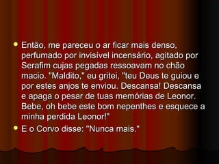  Então, me pareceu o ar ficar mais denso,Então, me pareceu o ar ficar mais denso,
perfumado por invisível incensário, agitado porperfumado por invisível incensário, agitado por
Serafim cujas pegadas ressoavam no chãoSerafim cujas pegadas ressoavam no chão
macio. "Maldito," eu gritei, "teu Deus te guiou emacio. "Maldito," eu gritei, "teu Deus te guiou e
por estes anjos te enviou. Descansa! Descansapor estes anjos te enviou. Descansa! Descansa
e apaga o pesar de tuas memórias de Leonor.e apaga o pesar de tuas memórias de Leonor.
Bebe, oh bebe este bom nepenthes e esquece aBebe, oh bebe este bom nepenthes e esquece a
minha perdida Leonor!"minha perdida Leonor!"
 E o Corvo disse: "Nunca mais."E o Corvo disse: "Nunca mais."
 