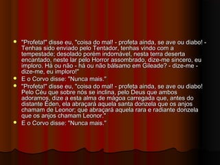  "Profeta!" disse eu, "coisa do mal! - profeta ainda, se ave ou diabo! -"Profeta!" disse eu, "coisa do mal! - profeta ainda, se ave ou diabo! -
Tenhas sido enviado pelo Tentador, tenhas vindo com aTenhas sido enviado pelo Tentador, tenhas vindo com a
tempestade; desolado porém indomável, nesta terra desertatempestade; desolado porém indomável, nesta terra deserta
encantado, neste lar pelo Horror assombrado, dize-me sincero, euencantado, neste lar pelo Horror assombrado, dize-me sincero, eu
imploro. Há ou não - há ou não bálsamo em Gileade? - dize-me -imploro. Há ou não - há ou não bálsamo em Gileade? - dize-me -
dize-me, eu imploro!"dize-me, eu imploro!"
 E o Corvo disse: "Nunca mais."E o Corvo disse: "Nunca mais."
 "Profeta!" disse eu, "coisa do mal! - profeta ainda, se ave ou diabo!"Profeta!" disse eu, "coisa do mal! - profeta ainda, se ave ou diabo!
Pelo Céu que sobre nós se inclina, pelo Deus que ambosPelo Céu que sobre nós se inclina, pelo Deus que ambos
adoramos, dize a esta alma de mágoa carregada que, antes doadoramos, dize a esta alma de mágoa carregada que, antes do
distante Éden, ela abraçará aquela santa donzela que os anjosdistante Éden, ela abraçará aquela santa donzela que os anjos
chamam de Leonor; que abraçará aquela rara e radiante donzelachamam de Leonor; que abraçará aquela rara e radiante donzela
que os anjos chamam Leonor."que os anjos chamam Leonor."
 E o Corvo disse: "Nunca mais."E o Corvo disse: "Nunca mais."
 