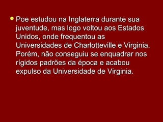 Poe estudou na Inglaterra durante suaPoe estudou na Inglaterra durante sua
juventude, mas logo voltou aos Estadosjuventude, mas logo voltou aos Estados
Unidos, onde frequentou asUnidos, onde frequentou as
Universidades de Charlotteville e Virginia.Universidades de Charlotteville e Virginia.
Porém, não conseguiu se enquadrar nosPorém, não conseguiu se enquadrar nos
rígidos padrões da época e acabourígidos padrões da época e acabou
expulso da Universidade de Virginia.expulso da Universidade de Virginia.
 
