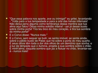  "Que essa palavra nos aparte, ave ou inimiga!" eu gritei, levantando"Que essa palavra nos aparte, ave ou inimiga!" eu gritei, levantando
- "Volta para a tua tempestade e para a orla das trevas infernais!- "Volta para a tua tempestade e para a orla das trevas infernais!
Não deixa pena alguma como lembrança dessa mentira que tuaNão deixa pena alguma como lembrança dessa mentira que tua
alma aqui falou! Deixa minha solidão inteira! - sai já desse bustoalma aqui falou! Deixa minha solidão inteira! - sai já desse busto
sobre minha porta! Tira teu bico do meu coração, e tira tua sombrasobre minha porta! Tira teu bico do meu coração, e tira tua sombra
da minha porta!"da minha porta!"
 E o Corvo disse: "Nunca mais."E o Corvo disse: "Nunca mais."
 E o Corvo, sem sequer se bulir, se senta imóvel, se senta ainda,E o Corvo, sem sequer se bulir, se senta imóvel, se senta ainda,
sobre o pálido busto de Palas que há sobre a porta do meu quarto.sobre o pálido busto de Palas que há sobre a porta do meu quarto.
E seus olhos têm toda a dor dos olhos de um demônio que sonha; eE seus olhos têm toda a dor dos olhos de um demônio que sonha; e
a luz da lâmpada que o ilumina, projeta a sua sombra sobre o chão.a luz da lâmpada que o ilumina, projeta a sua sombra sobre o chão.
E minh'alma, daquela sombra que jaz a flutuar no chão, levantar-se-E minh'alma, daquela sombra que jaz a flutuar no chão, levantar-se-
á - nunca mais!á - nunca mais!
 