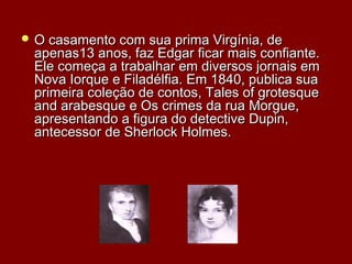 O casamento com sua prima Virgínia, deO casamento com sua prima Virgínia, de
apenas13 anos, faz Edgar ficar mais confiante.apenas13 anos, faz Edgar ficar mais confiante.
Ele começa a trabalhar em diversos jornais emEle começa a trabalhar em diversos jornais em
Nova Iorque e Filadélfia. Em 1840, publica suaNova Iorque e Filadélfia. Em 1840, publica sua
primeira coleção de contos, Tales of grotesqueprimeira coleção de contos, Tales of grotesque
and arabesque e Os crimes da rua Morgue,and arabesque e Os crimes da rua Morgue,
apresentando a figura do detective Dupin,apresentando a figura do detective Dupin,
antecessor de Sherlock Holmes.antecessor de Sherlock Holmes.
 