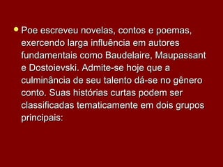 Poe escreveu novelas, contos e poemas,Poe escreveu novelas, contos e poemas,
exercendo larga influência em autoresexercendo larga influência em autores
fundamentais como Baudelaire, Maupassantfundamentais como Baudelaire, Maupassant
e Dostoievski. Admite-se hoje que ae Dostoievski. Admite-se hoje que a
culminância de seu talento dá-se no gêneroculminância de seu talento dá-se no gênero
conto. Suas histórias curtas podem serconto. Suas histórias curtas podem ser
classificadas tematicamente em dois gruposclassificadas tematicamente em dois grupos
principais:principais:
 