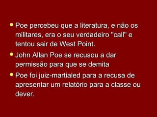 Poe percebeu que a literatura, e não osPoe percebeu que a literatura, e não os
militares, era o seu verdadeiro "call" emilitares, era o seu verdadeiro "call" e
tentou sair de West Pointtentou sair de West Point..
John Allan Poe se recusou a darJohn Allan Poe se recusou a dar
permissão para que se demitapermissão para que se demita
Poe foi juiz-martialed para a recusa dePoe foi juiz-martialed para a recusa de
apresentar um relatório para a classe ouapresentar um relatório para a classe ou
deverdever..
 