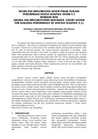 Jurnal Teknologi Dirgantara Vol. 12 No. 2 Desember 2014:154-162
154
DESAIN DAN IMPLEMENTASI SISTEM PAKAR ANALISIS
PERFORMANSI ANTENA SEASPACE AXYOM 5.1
BERBASIS WEB
(DESIGN AND IMPLEMENTATION WEB BASED EXPERT SYSTEM
FOR ANALIZING PERFORMANCE OF ANTENNA SEASPACE 5.1)
Arif Hidayat1, Ardiansyah, Panji Rachman Ramadhan, STA. Munawar
Peneliti Balai Penginderaan Jauh Parepare, LAPAN
1e-mail: arif_hidayat@lapan.go.id
ABSTRACT
In general, the expert system is a system that trying to adopt human knowledge
into a computer. The system is designed to modeling the ability to solve problems like
an expert. Antenna is a main tool in the satellite remote sensing data reception. This
tool is used at ground station. The main function ofantenna is receiving data
transmitted from the satellite to the earth. To make it easier to monitor and analysis
ofreal time performance ofthe antenna needed an application that is able to work
automatically and can be monitored easily from web site. These applications perform
satellite tracking log processing in ACU then process to get the value of C/N and display
it in a web form. Before engineer takes minimum 1 hour to get the log, plot to the
graph, analyze and make decision. These applications process the log satellite and
make decision 3 minutes after satellite pass.
Keywords: Antenna, Log, Tracking.
ABSTRAK
Secara umum, sistem pakar adalah sistem yang berusaha mengadopsi
pengetahuan manusia ke komputer yang dirancang untuk memodelkan kemampuan
menyelesaikan masalah seperti layaknya seorang pakar. Antena adalah salah satu
perangkat utama dalam penerimaan data satelit penginderaan jauh. Alat ini digunakan
di stasiun bumi. Fungsi utama antena adalah menerima data yang dipancarkan dari
satelit ke bumi. Untuk mempermudah melakukan monitor dan analisis performansi
antena secara waktu nyata diperlukan suatu aplikasi yang mampu bekerja secara
otomatis dan dapat dimonitor dari jarak jauh. Aplikasi ini melakukan pengolahan log
tracking satelit yang ada di ACU kemudian mengolah mendapatkan nilai C/N dan
menampilkannya dalam bentuk web. Sebelumnya perekayasa membutuhkan waktu 1
jam dalam mengambil log, melakukan plot, analisis dan membuat kesimpulan. Aplikasi
ini mampu memproses log file dan membuat keputusan setelah 1 menit satelit
melewati jangkuan antena.
Kata kunci: Antena, Log, Penjejakan.
1 PENDAHULUAN
Seorang perekayasa stasiun bumi
harus melakukan monitoring proses
penjejakan secara terus menerus dan
waktu nyata. Data log antena dapat
dijadikan acuan sebagai bahan analisis
penjejakan. Pada kondisi normal
perekayasa memerlukan waktu 1 jam
untuk mendapatkan data log, melakukan
plot dalam aplikasi, membuat analisa
dan mengambil kesimpulan. Sistem
pakar dapat membantu perekayasa dalam
mengambil keputusan (Handayani,
2004). Dari hasil analisis tersebut dapat
 