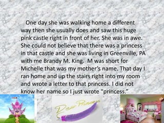 One day she was walking home a different
way then she usually does and saw this huge
pink castle right in front of her. She was in awe.
She could not believe that there was a princess
in that castle and she was living in Greenville, PA
with me Brandy M. King. M was short for
Michelle that was my mother’s name. That day I
ran home and up the stairs right into my room
and wrote a letter to that princess. I did not
know her name so I just wrote “princess.”
 
