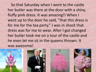So that Saturday when I went to the castle
her butler was there at the door with a shiny,
fluffy pink dress. It was amazing!! When I
went up to the door he said, ”that this dress is
for me for the tea party.” I was in shock that
dress was for me to wear. After I got changed
her butler took me on a tour of the castle and
he even let me sit in the queens thrown. It
was awesome!
 