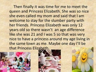Then finally it was time for me to meet the
queen and Princess Elizabeth. She was so nice
she even called my mom and said that I am
welcome to stay for the slumber party with
her friends. Princess Elizabeth was only 12
years old so there wasn’t an age difference
like she was 21 and I was 5 so that was very
nice to have a princess around my age living in
the same town as me. Maybe one day I’ll be
that Princess Elizabeth.
 