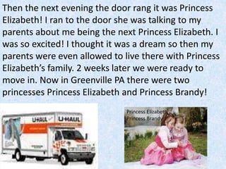 Then the next evening the door rang it was Princess
Elizabeth! I ran to the door she was talking to my
parents about me being the next Princess Elizabeth. I
was so excited! I thought it was a dream so then my
parents were even allowed to live there with Princess
Elizabeth’s family. 2 weeks later we were ready to
move in. Now in Greenville PA there were two
princesses Princess Elizabeth and Princess Brandy!
Princess Elizabeth
Princess Brandy
 