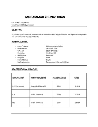 Cell # 0092-3440999260
Email.Younis1096@yahoo.com
OBJECTIVE.
To joinan organizationthatprovidesme the opportunitiesof myprofessional andorganizational growth
and can well utilize myacquiredskills.
PERSONAL DATA.
 Father’sName. MuhammadAyubKhan
 Date of Birth. 18th
June,1991
 C.N.I.C.# 12103-3744672-3
 Domicile. D.I.Khan(KP)
 Nationality. Pakistani
 Religion. Islam
 Marital Status. Single
 MailingAddress. Fakhar Abad PaharpurD.I.Khan.
ACADEMIC QUALIFICATION.
QUALIFICATION INSTITUTION/BOARD YEAR OF PASSING %AGE
B.E (Electronics) DawoodUET Karachi 2014 81.51%
F.Sc B.I.S.E D.I.KHAN 2009 77.72%
SSC B.I.S.E D.I.KHAN 2007 78.66%
MMUUHHAAMMMMAADD YYOOUUNNAASS KKHHAANN
 