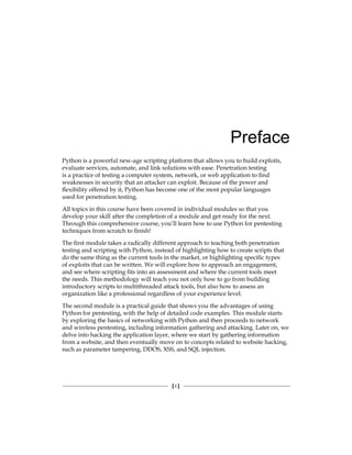 [ i ]
Preface
Python is a powerful new-age scripting platform that allows you to build exploits,
evaluate services, automate, and link solutions with ease. Penetration testing
is a practice of testing a computer system, network, or web application to find
weaknesses in security that an attacker can exploit. Because of the power and
flexibility offered by it, Python has become one of the most popular languages
used for penetration testing.
All topics in this course have been covered in individual modules so that you
develop your skill after the completion of a module and get ready for the next.
Through this comprehensive course, you’ll learn how to use Python for pentesting
techniques from scratch to finish!
The first module takes a radically different approach to teaching both penetration
testing and scripting with Python, instead of highlighting how to create scripts that
do the same thing as the current tools in the market, or highlighting specific types
of exploits that can be written. We will explore how to approach an engagement,
and see where scripting fits into an assessment and where the current tools meet
the needs. This methodology will teach you not only how to go from building
introductory scripts to multithreaded attack tools, but also how to assess an
organization like a professional regardless of your experience level.
The second module is a practical guide that shows you the advantages of using
Python for pentesting, with the help of detailed code examples. This module starts
by exploring the basics of networking with Python and then proceeds to network
and wireless pentesting, including information gathering and attacking. Later on, we
delve into hacking the application layer, where we start by gathering information
from a website, and then eventually move on to concepts related to website hacking,
such as parameter tampering, DDOS, XSS, and SQL injection.
 