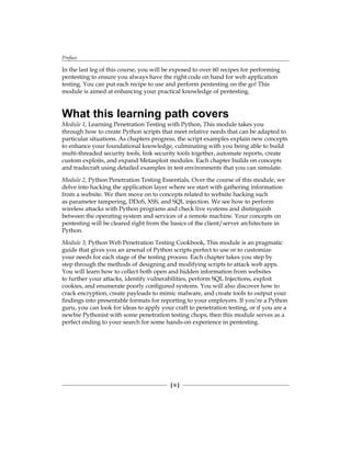 Preface
[ ii ]
In the last leg of this course, you will be exposed to over 60 recipes for performing
pentesting to ensure you always have the right code on hand for web application
testing. You can put each recipe to use and perform pentesting on the go! This
module is aimed at enhancing your practical knowledge of pentesting.
What this learning path covers
Module 1, Learning Penetration Testing with Python, This module takes you
through how to create Python scripts that meet relative needs that can be adapted to
particular situations. As chapters progress, the script examples explain new concepts
to enhance your foundational knowledge, culminating with you being able to build
multi-threaded security tools, link security tools together, automate reports, create
custom exploits, and expand Metasploit modules. Each chapter builds on concepts
and tradecraft using detailed examples in test environments that you can simulate.
Module 2, Python Penetration Testing Essentials, Over the course of this module, we
delve into hacking the application layer where we start with gathering information
from a website. We then move on to concepts related to website hacking such
as parameter tampering, DDoS, XSS, and SQL injection. We see how to perform
wireless attacks with Python programs and check live systems and distinguish
between the operating system and services of a remote machine. Your concepts on
pentesting will be cleared right from the basics of the client/server architecture in
Python.
Module 3, Python Web Penetration Testing Cookbook, This module is an pragmatic
guide that gives you an arsenal of Python scripts perfect to use or to customize
your needs for each stage of the testing process. Each chapter takes you step by
step through the methods of designing and modifying scripts to attack web apps.
You will learn how to collect both open and hidden information from websites
to further your attacks, identify vulnerabilities, perform SQL Injections, exploit
cookies, and enumerate poorly configured systems. You will also discover how to
crack encryption, create payloads to mimic malware, and create tools to output your
findings into presentable formats for reporting to your employers. If you’re a Python
guru, you can look for ideas to apply your craft to penetration testing, or if you are a
newbie Pythonist with some penetration testing chops, then this module serves as a
perfect ending to your search for some hands-on experience in pentesting.
 