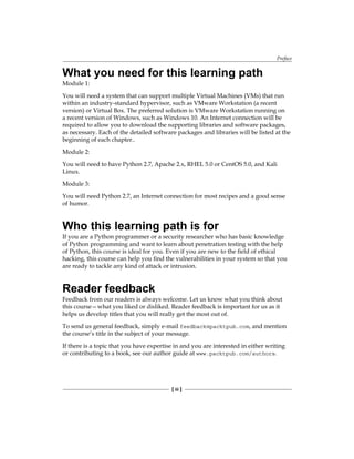 Preface
[ iii ]
What you need for this learning path
Module 1:
You will need a system that can support multiple Virtual Machines (VMs) that run
within an industry-standard hypervisor, such as VMware Workstation (a recent
version) or Virtual Box. The preferred solution is VMware Workstation running on
a recent version of Windows, such as Windows 10. An Internet connection will be
required to allow you to download the supporting libraries and software packages,
as necessary. Each of the detailed software packages and libraries will be listed at the
beginning of each chapter..
Module 2:
You will need to have Python 2.7, Apache 2.x, RHEL 5.0 or CentOS 5.0, and Kali
Linux.
Module 3:
You will need Python 2.7, an Internet connection for most recipes and a good sense
of humor.
Who this learning path is for
If you are a Python programmer or a security researcher who has basic knowledge
of Python programming and want to learn about penetration testing with the help
of Python, this course is ideal for you. Even if you are new to the field of ethical
hacking, this course can help you find the vulnerabilities in your system so that you
are ready to tackle any kind of attack or intrusion.
Reader feedback
Feedback from our readers is always welcome. Let us know what you think about
this course—what you liked or disliked. Reader feedback is important for us as it
helps us develop titles that you will really get the most out of.
To send us general feedback, simply e-mail feedback@packtpub.com, and mention
the course’s title in the subject of your message.
If there is a topic that you have expertise in and you are interested in either writing
or contributing to a book, see our author guide at www.packtpub.com/authors.
 