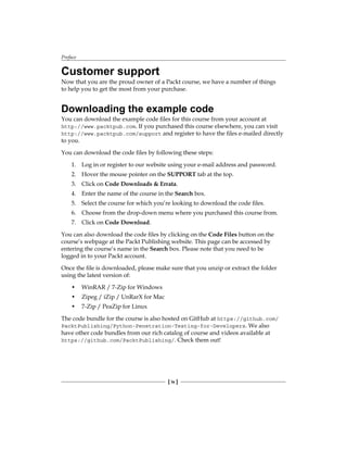 Preface
[ iv ]
Customer support
Now that you are the proud owner of a Packt course, we have a number of things
to help you to get the most from your purchase.
Downloading the example code
You can download the example code files for this course from your account at
http://www.packtpub.com. If you purchased this course elsewhere, you can visit
http://www.packtpub.com/support and register to have the files e-mailed directly
to you.
You can download the code files by following these steps:
1. Log in or register to our website using your e-mail address and password.
2. Hover the mouse pointer on the SUPPORT tab at the top.
3. Click on Code Downloads & Errata.
4. Enter the name of the course in the Search box.
5. Select the course for which you’re looking to download the code files.
6. Choose from the drop-down menu where you purchased this course from.
7. Click on Code Download.
You can also download the code files by clicking on the Code Files button on the
course’s webpage at the Packt Publishing website. This page can be accessed by
entering the course’s name in the Search box. Please note that you need to be
logged in to your Packt account.
Once the file is downloaded, please make sure that you unzip or extract the folder
using the latest version of:
• WinRAR / 7-Zip for Windows
• Zipeg / iZip / UnRarX for Mac
• 7-Zip / PeaZip for Linux
The code bundle for the course is also hosted on GitHub at https://github.com/
PacktPublishing/Python-Penetration-Testing-for-Developers. We also
have other code bundles from our rich catalog of course and videos available at
https://github.com/PacktPublishing/. Check them out!
 