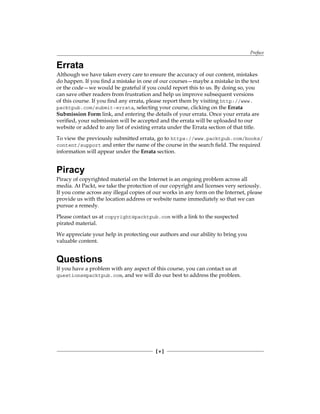Preface
[ v ]
Errata
Although we have taken every care to ensure the accuracy of our content, mistakes
do happen. If you find a mistake in one of our courses—maybe a mistake in the text
or the code—we would be grateful if you could report this to us. By doing so, you
can save other readers from frustration and help us improve subsequent versions
of this course. If you find any errata, please report them by visiting http://www.
packtpub.com/submit-errata, selecting your course, clicking on the Errata
Submission Form link, and entering the details of your errata. Once your errata are
verified, your submission will be accepted and the errata will be uploaded to our
website or added to any list of existing errata under the Errata section of that title.
To view the previously submitted errata, go to https://www.packtpub.com/books/
content/support and enter the name of the course in the search field. The required
information will appear under the Errata section.
Piracy
Piracy of copyrighted material on the Internet is an ongoing problem across all
media. At Packt, we take the protection of our copyright and licenses very seriously.
If you come across any illegal copies of our works in any form on the Internet, please
provide us with the location address or website name immediately so that we can
pursue a remedy.
Please contact us at copyright@packtpub.com with a link to the suspected
pirated material.
We appreciate your help in protecting our authors and our ability to bring you
valuable content.
Questions
If you have a problem with any aspect of this course, you can contact us at
questions@packtpub.com, and we will do our best to address the problem.
 