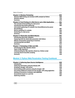 iv
Table of Contents
Chapter 4: Wireless Pentesting 363
Wireless SSID finding and wireless traffic analysis by Python 366
Wireless attacks 374
Summary 379
Chapter 5: Foot Printing of a Web Server and a Web Application 381
The concept of foot printing of a web server 381
Introducing information gathering 382
Information gathering of a website from SmartWhois by the parser
BeautifulSoup 387
Banner grabbing of a website 392
Hardening of a web server 394
Summary 395
Chapter 6: Client-side and DDoS Attacks 397
Introducing client-side validation 397
Tampering with the client-side parameter with Python 398
Effects of parameter tampering on business 403
Introducing DoS and DDoS 405
Summary 412
Chapter 7: Pentesting of SQLI and XSS 413
Introducing the SQL injection attack 414
Types of SQL injections 414
Understanding the SQL injection attack by a Python script 415
Learning about Cross-Site scripting 426
Summary 435
Module 3: Python Web Penetration Testing Cookbook
Chapter 1: Gathering Open Source Intelligence 439
Introduction 439
Gathering information using the Shodan API 440
Scripting a Google+ API search 445
Downloading profile pictures using the Google+ API 447
Harvesting additional results from the Google+ API using pagination 448
Getting screenshots of websites with QtWebKit 450
Screenshots based on a port list 453
Spidering websites 457
 