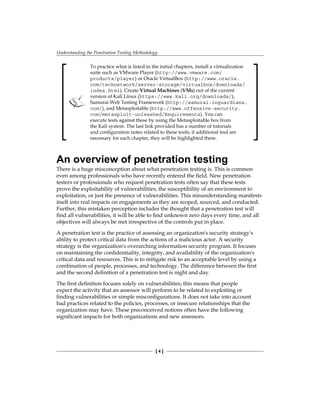 Understanding the Penetration Testing Methodology
[ 4 ]
To practice what is listed in the initial chapters, install a virtualization
suite such as VMware Player (http://www.vmware.com/
products/player) or Oracle VirtualBox (http://www.oracle.
com/technetwork/server-storage/virtualbox/downloads/
index.html). Create Virtual Machines (VMs) out of the current
version of Kali Linux (https://www.kali.org/downloads/),
Samurai Web Testing Framework (http://samurai.inguardians.
com/), and Metasploitable (http://www.offensive-security.
com/metasploit-unleashed/Requirements). You can
execute tests against these by using the Metasploitable box from
the Kali system. The last link provided has a number of tutorials
and configuration notes related to these tools; if additional tool are
necessary for each chapter, they will be highlighted there.
An overview of penetration testing
There is a huge misconception about what penetration testing is. This is common
even among professionals who have recently entered the field. New penetration
testers or professionals who request penetration tests often say that these tests
prove the exploitability of vulnerabilities, the susceptibility of an environment to
exploitation, or just the presence of vulnerabilities. This misunderstanding manifests
itself into real impacts on engagements as they are scoped, sourced, and conducted.
Further, this mistaken perception includes the thought that a penetration test will
find all vulnerabilities, it will be able to find unknown zero days every time, and all
objectives will always be met irrespective of the controls put in place.
A penetration test is the practice of assessing an organization's security strategy's
ability to protect critical data from the actions of a malicious actor. A security
strategy is the organization's overarching information security program. It focuses
on maintaining the confidentiality, integrity, and availability of the organization's
critical data and resources. This is to mitigate risk to an acceptable level by using a
combination of people, processes, and technology. The difference between the first
and the second definition of a penetration test is night and day.
The first definition focuses solely on vulnerabilities; this means that people
expect the activity that an assessor will perform to be related to exploiting or
finding vulnerabilities or simple misconfigurations. It does not take into account
bad practices related to the policies, processes, or insecure relationships that the
organization may have. These preconceived notions often have the following
significant impacts for both organizations and new assessors.
 