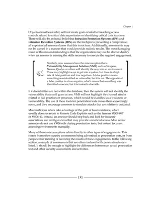 Chapter 1
[ 5 ]
Organizational leadership will not create goals related to breaching access
controls related to critical data repositories or identifying critical data locations.
There will also be an initial belief that Intrusion Protection Systems (IPS) and
Intrusion Detection Systems (IDS) are the linchpin to preventing a compromise;
all experienced assessors know that this is not true. Additionally, assessments may
not be scoped in a manner that would provide realistic results. The most damaging
result of this misunderstanding is that the organization may not be able to identify
when an assessor is missing the skills necessary to execute the required engagement.
Similarly, new assessors have the misconception that a
Vulnerability Management Solution (VMS) such as Nexpose,
Nessus, Qualys, or others will identify the way into an environment.
These may highlight ways to get into a system, but there is a high
rate of false positives and true negatives. A false positive means
something was identified as vulnerable, but it is not. The opposite of
a false positive is a true negative, which means that something was
identified as secure, but it is instead vulnerable.
If vulnerabilities are not within the database, then the system will not identify the
vulnerability that could grant access. VMS will not highlight the chained attacks
related to bad practices or processes, which would be classified as a weakness or
vulnerability. The use of these tools for penetration tests makes them exceedingly
noisy, and they encourage assessors to simulate attacks that are relatively outdated.
Most malicious actors take advantage of the path of least resistance, which
usually does not relate to Remote Code Exploits such as the famous MS08-067
or MS06-40. Instead, an assessor should step back and look for insecure
associations and configurations that may provide unnoticed access. Most senior
assessors do not use VMS tools during penetration tests, but instead focus on
assessing environments manually.
Many of these misconceptions relate directly to other types of engagements. This
comes from other security assessments being advertised as penetration tests, or from
people either running or receiving the results of these engagements. In the following
section, a sample of assessments that are often confused with penetration tests is
listed. It should be enough to highlight the differences between an actual penetration
test and other security assessments and activities.
 