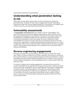 Understanding the Penetration Testing Methodology
[ 6 ]
Understanding what penetration testing
is not
Other types of assessments and activities are often advertised or confused as
penetration tests. Examples of these types of engagements include vulnerability
assessments, large-scale reverse engineering projects, and hacking. Let's address each
of these in turn so as to understand where penetration testing fits in.
Vulnerability assessments
A Vulnerability Assessment (VA) uses a VMS to scan for vulnerabilities. The
good VAs then use an assessor to eliminate false positives, after which the actual
risk rating of the findings may be adjusted on the basis of the business impact and
the likelihood of exploitation. Often security consultants or penetration testers
execute these assessments, which may require the actual exploitation of these
vulnerabilities for a proof of concept. This type of assessment is great for showing
how good an organization is at performing patching and deploying assets in a secure
configuration. The key here is that these types of assessments do not focus on gaining
access to critical data from the perspective of a malicious actor, but instead relate to
finding vulnerabilities.
Reverse engineering engagements
Reversing can be part of a penetration test, but it is much rarer today than in the
past. Chapter 8, Exploit Development with Python, Metasploit, and Immunity, will discuss
this in greater detail as an actual exploit development will be described here. Current
penetration tests may include exploit development, but it is done to create a proof of
concept related to homegrown code and gaining access to a critical system where the
data may reside.
In contrast, in large-scale reversing engagements, an assessor tries to prove the
overall susceptibility of the application to being reversed and the weaknesses related
to the source code, compilation, and associated libraries. These types of engagements
are better suited to a reversing engineer, who spends time identifying common
attack chains and methods to compromise an application, versus gaining access
to critical data. The level of experience in this specific arena is extensive. Often,
many assessors move from penetration testing to this specific skillset where they
do reversing full time.
 