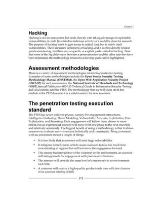Chapter 1
[ 7 ]
Hacking
Hacking is not an assessment, but deals directly with taking advantage of exploitable
vulnerabilities; it could be related to malicious activity or it could be done for research.
The purpose of hacking is not to gain access to critical data, but to solely crack
vulnerabilities. There are many definitions of hacking, and it is often directly related
penetration testing, but there are no specific or explicit goals related to hacking. Now
that some of the big differences between a penetration test and the other activities have
been delineated, the methodology related to achieving goals can be highlighted.
Assessment methodologies
There is a variety of assessment methodologies related to penetration testing.
Examples of some methodologies include the Open Source Security Testing
Methodology Manual (OSSTMM), the Open Web Application Security Project
(OWASP) for web assessments, the National Institute of Standards and Technology
(NIST) Special Publication 800-115 Technical Guide to Information Security Testing
and Assessment, and the PTES. The methodology that we will focus on in this
module is the PTES because it is a solid resource for new assessors.
The penetration testing execution
standard
The PTES has seven different phases, namely Pre-engagement Interactions,
Intelligence Gathering, Threat Modeling, Vulnerability Analysis, Exploitation, Post
Exploitation, and Reporting. Each engagement will follow these phases to some
extent, but an experienced assessor will move from one phase to the next smoothly
and relatively seamlessly. The biggest benefit of using a methodology is that it allows
assessors to evaluate an environment holistically and consistently. Being consistent
with an assessment means a couple of things:
• It is less likely that an assessor will miss large vulnerabilities
• It mitigates tunnel vision, which causes assessors to take too much time
concentrating in regions that will not move the engagement forward
• This means that irrespective of the customer or the environment, an assessor
will not approach the engagement with preconceived notions
• The assessor will provide the same level of competence to an environment
each time
• A customer will receive a high-quality product each time with few chances
of an assessor missing details
 