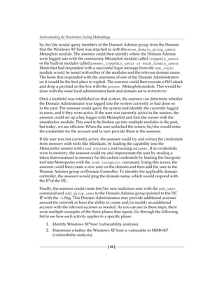 Understanding the Penetration Testing Methodology
[ 20 ]
So, he/she would query members of the Domain Admins group from the Domain
that the Windows XP host was attached to with the enum_domain_group_users
Metasploit module. The assessor could then identify where the Domain Admins
were logged into with the community Metasploit module called loggedin_users
or the built-in modules called psexec_loggedin_users or enum_domain_users.
Hosts that had responded with a successful login message from the smb_login
module would be tested with either of the modules and the relevant domain name.
The hosts that responded with the username of one of the Domain Administrators
on it would be the best place to exploit. The assessor could then execute a PtH attack
and drop a payload on the box with the psexec Metasploit module. This would be
done with the same local administrator hash and domain set to WORKGROUP.
Once a foothold was established on that system, the assessor can determine whether
the Domain Administrator was logged into the system currently or had done so
in the past. The assessor could query the system and identify the currently logged
in users, and if they were active. If the user was currently active in the session, the
assessor could set up a key logger with Metasploit and lock the screen with the
smartlocker module. This used to be broken up into multiple modules in the past,
but today, we are efficient. When the user unlocked the screen, he/she would enter
the credentials for the account and in turn provide them to the assessor.
If the user was not currently active, the assessor could try and extract the credentials
from memory with tools like Mimikatz, by loading the capability into the
Meterpreter session with load mimikatz and running wdigest. If no credentials
were in memory, the assessor could try and impersonate the user by stealing a
token that remained in memory for the cached credentials by loading the Incognito
tool into Meterpreter with the load incognito command. Using this access, the
assessor could then create a new user on the domain and then add the user to the
Domain Admins group on Domain Controller. To identify the applicable domain
controller, the assessor would ping the domain name, which would respond with
the IP of the DC.
Finally, the assessor could create his/her new malicious user with the add_user
command and add_group_user to the Domain Admins group pointed to the DC
IP with the -h flag. This Domain Administrator may provide additional accesses
around the network or have the ability to create and/or modify an additional
account with the relevant accesses as needed. As you can see in these steps, there
were multiple examples of the three phases that repeat. Go through the following
list to see how each activity applies to a specific phase:
1. Identify Windows XP host (vulnerability analysis).
2. Determine whether the Windows XP host is vulnerable to MS08-067
(vulnerability analysis).
 