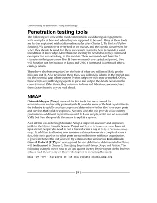 Understanding the Penetration Testing Methodology
[ 22 ]
Penetration testing tools
The following are some of the most common tools used during an engagement,
with examples of how and when they are supposed to be used. Many of these tools
are further explained, with additional examples after Chapter 2, The Basics of Python
Scripting. We cannot cover every tool in the market, and the specific occurrences for
when they should be used, but there are enough examples here to provide a solid
foundation of knowledge. More than one line may be needed to display command
examples that are extra-long, in this module. These commands will have the 
character to designate a new line. If these commands are copied and pasted, they
will function just fine because in Linux and Unix, a command is continued after a
carriage return.
These have also been organized on the basis of what you will most likely get the
most use out of. After reviewing these tools, you will know what is in the market and
see the potential gaps where custom Python scripts or tools may be needed. Often,
these scripts are just bridging agents to parse and output the details needed in the
correct format. Other times, they automate tedious and laborious processes; keep
these factors in mind as you read ahead.
NMAP
Network Mapper (Nmap) is one of the first tools that were created for
administrators and security professionals. It provides some of the best capabilities in
the industry to quickly analyze targets and determine whether they have open ports
and services that could be exploited. Not only does the tool provide us as security
professionals additional capabilities related to Luna scripts, which can act as a small
VMS, but they also provide the means to exploit a system.
As if all this was not enough to make Nmap a staple for assessors' and engineers'
toolkits, the Nmap Security Scanner Project and http://insecure.org/ have set
up a site for people who need to run a few test scans a day at http://scanme.nmap.
org/. In addition to allowing new assessors a chance to execute a couple of scans a
day, this site is good to see what ports are accessible from within an organization.
If you want to test this out yourself, try a standard full connection Transmission
Control Protocol (TCP) port scan against the site. Additional details related to Nmap
will be discussed in Chapter 3, Identifying Targets with Nmap, Scapy, and Python. The
following example shows how to do one against the top 10 ports open on the Internet
(please read the advisory on their website prior to executing this scan):
nmap –sT –vvv --top-ports 10 –oA scan_results scanme.nmap.org
 