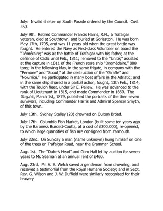 July. Invalid shelter on South Parade ordered by the Council. Cost
£60.
July 9th. Retired Commander Francis Harris, R.N., a Trafalgar
veteran, died at Southtown, and buried at Gorleston. He was born
May 17th, 1795, and was 11 years old when the great battle was
fought. He entered the Navy as First-class Volunteer on board the
“Téméraire;” was at the battle of Trafalgar with his father, at the
defence of Cadiz until Feb., 1811; removed to the “Unité;” assisted
at the capture in 1811 of the French store ship “Dromédaire,” 800
tons; in the following May, in the same frigate, in company with the
“Pemone” and “Scout,” at the destruction of the “Giraffe” and
“Nourrice.” He participated in many boat affairs in the Adriatic; and
in the same ship shared in a partial action, fought, 13th Feb., 1814,
with the Toulon fleet, under Sir E. Pellew. He was advanced to the
rank of Lieutenant in 1815, and made Commander in 1860. The
Graphic, March 1st, 1879, published the portraits of the then seven
survivors, including Commander Harris and Admiral Spencer Smyth,
of this town.
July 13th. Sydney Stalley (20) drowned on Oulton Broad.
July 17th. Columbia Fish Market, London (built some ten years ago
by the Baroness Burdett-Coutts, at a cost of £300,000), re-opened,
to which large quantities of fish are consigned from Yarmouth.
July 22nd. On Sunday a man (name unknown) hung himself on one
of the trees on Trafalgar Road, near the Grammar School.
Aug. 1st. The “Duke’s Head” and Corn Hall let by auction for seven
years to Mr. Seaman at an annual rent of £460.
Aug. 23rd. Mr. A. E. Welch saved a gentleman from drowning, and
received a testimonial from the Royal Humane Society; and in Sept.
Rev. G. Wilson and J. W. Duffield were similarly recognised for their
bravery.
 