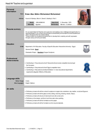 Head Art Teacherand supervisor
Eman Alaa Aldien Mohammed' resume 01/06/2015 Page 1/2
Personal
information
Name Eman Alaa Aldien Mohammed Mohammed
Address Kuw ait, Al Salmiya, Block 4, Street 5, Building 8, Flat 0
Mobile +965-38100906
Nationality Egyptian
Date of birth 5, December, 1976
Marital status Married - 2 children
Resume summary
I’m an expert Head Art Teacher and supervisor and seeking a new challenge and opportunity in a
teaching position in Art, w here Ican provide an extraordinary environment for whichstudents are
able to recognize their full creative talents.
Trying to inspire my students and assist them to develop their creativity and self -expression
through various art forms and media.
Education
6/9111 Department of Art Education, Faculty of Specific Education Alexandria University – Egypt.
General Grade: Good
Graduation Project: Excellent (Copper Sculpture)
Professional
Achievements
 Contributing in “the produced school” Alexandria Governorate competition leveland get
the first place.
 Contributing in “the produced school” Egypt competition level.
 Contributing in “Educational activities Exhibitions” in most educational departments
organized by Egyptian Ministry of Education.
Language skills
Mother Tongue Arabic
Other language(s) English (Native)
Art skills
 Proficiency to deal w ith all the w orksof sculpture on copper ores, aluminium, clay, leather, w ood and Gypsum.
 Proficiency to deal w ith all the glass w orks(cutting, colouring, drawing, mosaic, inlays).
 Proficiency to deal w ith all acts of stencilprint and silk screen print.
 Proficiency in the design, and the oil and the w ater colour painting.
 Proficiency to deal w ith all the formation w orkto paper.
 Proficiency to deal w ith all the formation w orkto recycle materials.
 