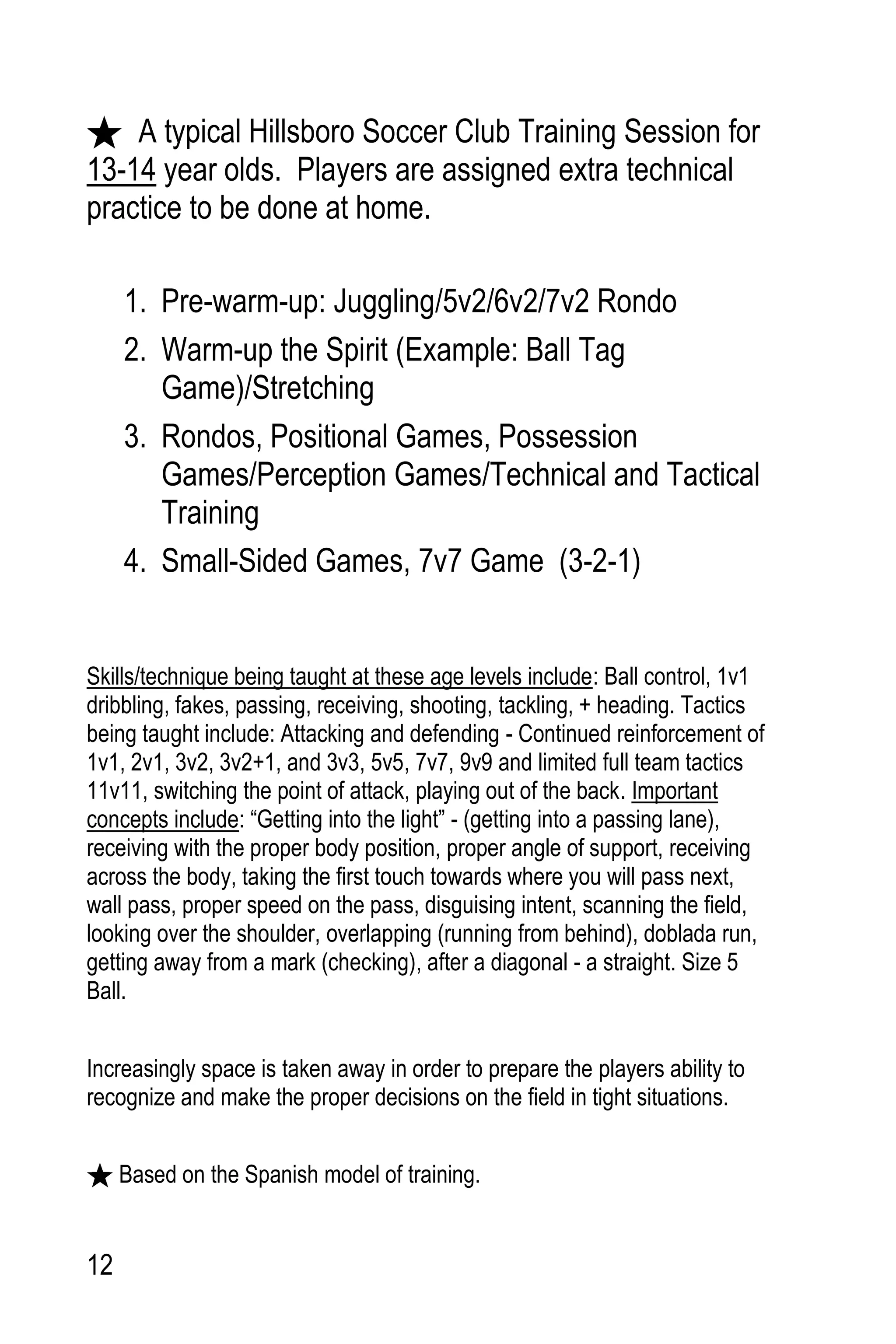 12
A typical Hillsboro Soccer Club Training Session for
13-14 year olds. Players are assigned extra technical
practice to be done at home.
1. Pre-warm-up: Juggling/5v2/6v2/7v2 Rondo
2. Warm-up the Spirit (Example: Ball Tag
Game)/Stretching
3. Rondos, Positional Games, Possession
Games/Perception Games/Technical and Tactical
Training
4. Small-Sided Games, 7v7 Game (3-2-1)
Skills/technique being taught at these age levels include: Ball control, 1v1
dribbling, fakes, passing, receiving, shooting, tackling, + heading. Tactics
being taught include: Attacking and defending - Continued reinforcement of
1v1, 2v1, 3v2, 3v2+1, and 3v3, 5v5, 7v7, 9v9 and limited full team tactics
11v11, switching the point of attack, playing out of the back. Important
concepts include: “Getting into the light” - (getting into a passing lane),
receiving with the proper body position, proper angle of support, receiving
across the body, taking the first touch towards where you will pass next,
wall pass, proper speed on the pass, disguising intent, scanning the field,
looking over the shoulder, overlapping (running from behind), doblada run,
getting away from a mark (checking), after a diagonal - a straight. Size 5
Ball.
Increasingly space is taken away in order to prepare the players ability to
recognize and make the proper decisions on the field in tight situations.
Based on the Spanish model of training.
 