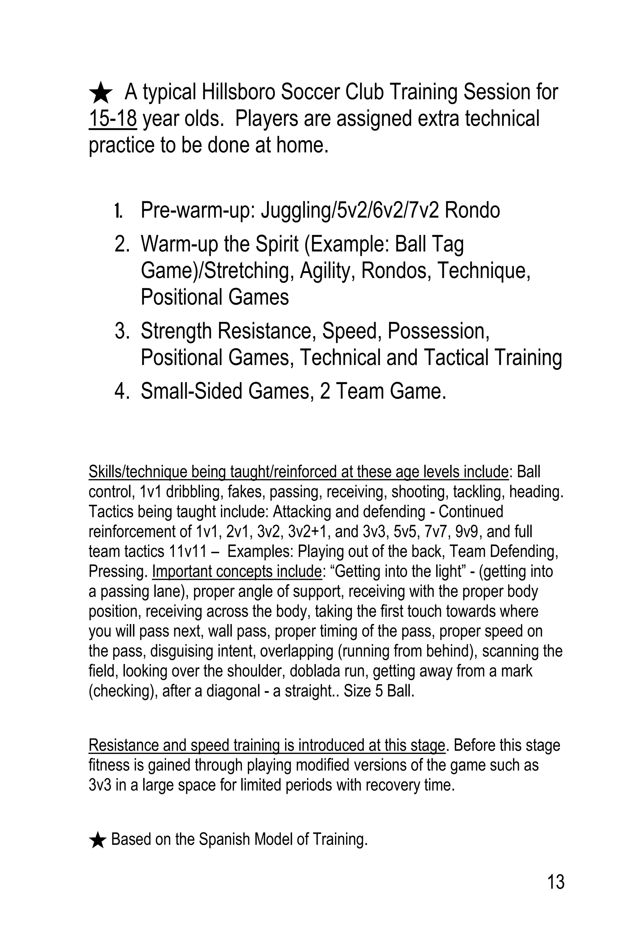 13
A typical Hillsboro Soccer Club Training Session for
15-18 year olds. Players are assigned extra technical
practice to be done at home.
1. Pre-warm-up: Juggling/5v2/6v2/7v2 Rondo
2. Warm-up the Spirit (Example: Ball Tag
Game)/Stretching, Agility, Rondos, Technique,
Positional Games
3. Strength Resistance, Speed, Possession,
Positional Games, Technical and Tactical Training
4. Small-Sided Games, 2 Team Game.
Skills/technique being taught/reinforced at these age levels include: Ball
control, 1v1 dribbling, fakes, passing, receiving, shooting, tackling, heading.
Tactics being taught include: Attacking and defending - Continued
reinforcement of 1v1, 2v1, 3v2, 3v2+1, and 3v3, 5v5, 7v7, 9v9, and full
team tactics 11v11 – Examples: Playing out of the back, Team Defending,
Pressing. Important concepts include: “Getting into the light” - (getting into
a passing lane), proper angle of support, receiving with the proper body
position, receiving across the body, taking the first touch towards where
you will pass next, wall pass, proper timing of the pass, proper speed on
the pass, disguising intent, overlapping (running from behind), scanning the
field, looking over the shoulder, doblada run, getting away from a mark
(checking), after a diagonal - a straight.. Size 5 Ball.
Resistance and speed training is introduced at this stage. Before this stage
fitness is gained through playing modified versions of the game such as
3v3 in a large space for limited periods with recovery time.
Based on the Spanish Model of Training.
 