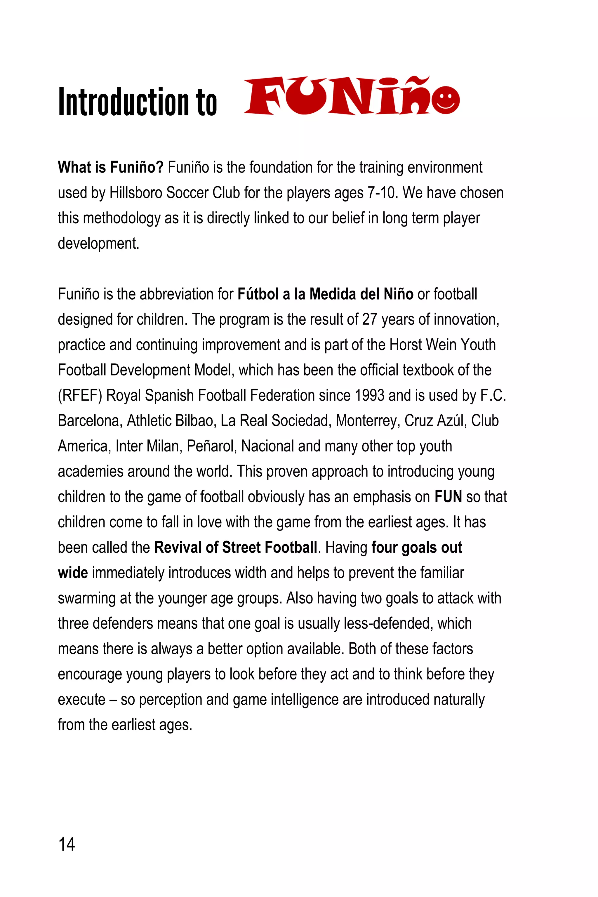 14
Introduction to
What is Funiño? Funiño is the foundation for the training environment
used by Hillsboro Soccer Club for the players ages 7-10. We have chosen
this methodology as it is directly linked to our belief in long term player
development.
Funiño is the abbreviation for Fútbol a la Medida del Niño or football
designed for children. The program is the result of 27 years of innovation,
practice and continuing improvement and is part of the Horst Wein Youth
Football Development Model, which has been the official textbook of the
(RFEF) Royal Spanish Football Federation since 1993 and is used by F.C.
Barcelona, Athletic Bilbao, La Real Sociedad, Monterrey, Cruz Azúl, Club
America, Inter Milan, Peñarol, Nacional and many other top youth
academies around the world. This proven approach to introducing young
children to the game of football obviously has an emphasis on FUN so that
children come to fall in love with the game from the earliest ages. It has
been called the Revival of Street Football. Having four goals out
wide immediately introduces width and helps to prevent the familiar
swarming at the younger age groups. Also having two goals to attack with
three defenders means that one goal is usually less-defended, which
means there is always a better option available. Both of these factors
encourage young players to look before they act and to think before they
execute – so perception and game intelligence are introduced naturally
from the earliest ages.
 