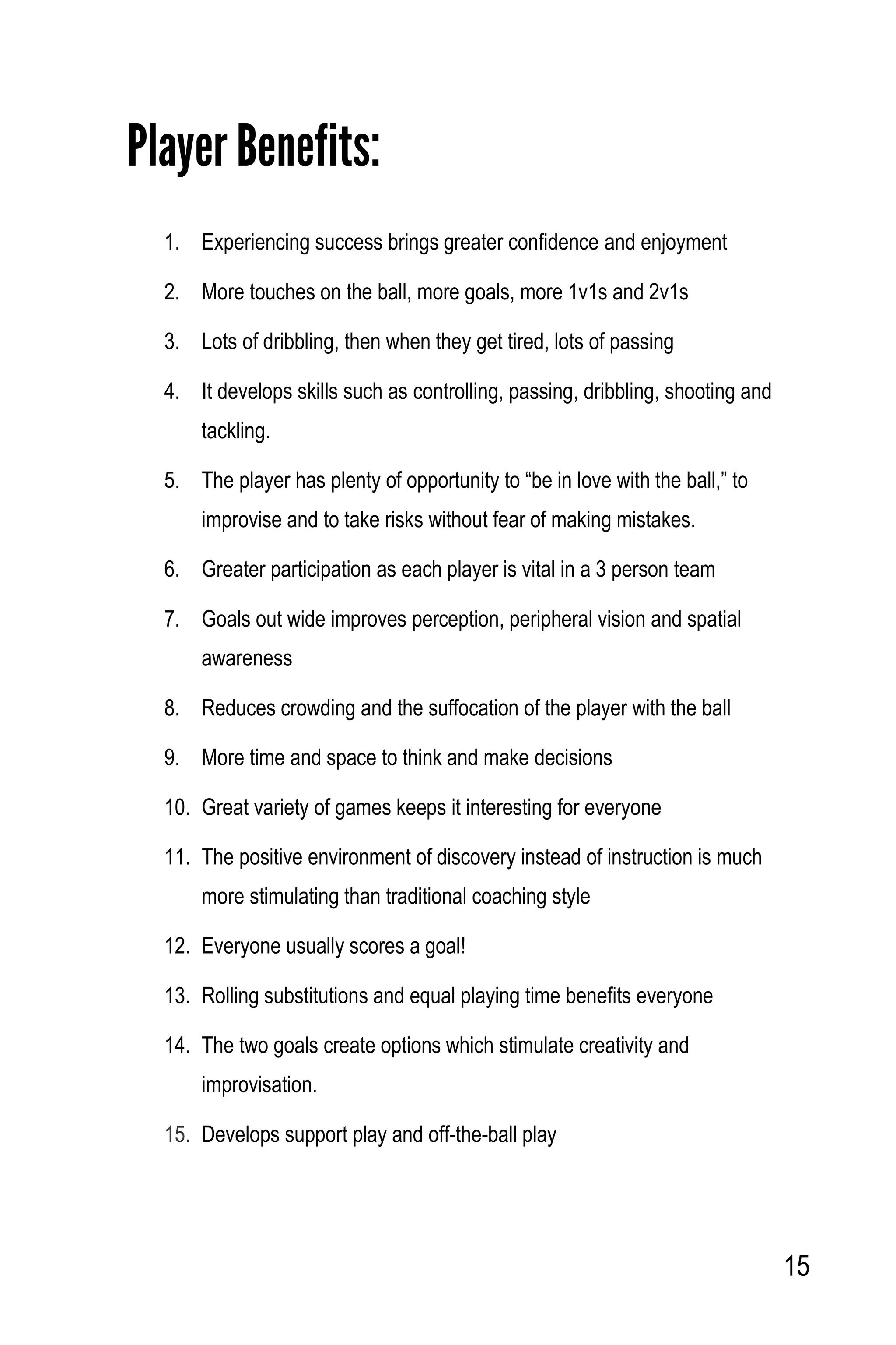 15
Player Benefits:
1. Experiencing success brings greater confidence and enjoyment
2. More touches on the ball, more goals, more 1v1s and 2v1s
3. Lots of dribbling, then when they get tired, lots of passing
4. It develops skills such as controlling, passing, dribbling, shooting and
tackling.
5. The player has plenty of opportunity to “be in love with the ball,” to
improvise and to take risks without fear of making mistakes.
6. Greater participation as each player is vital in a 3 person team
7. Goals out wide improves perception, peripheral vision and spatial
awareness
8. Reduces crowding and the suffocation of the player with the ball
9. More time and space to think and make decisions
10. Great variety of games keeps it interesting for everyone
11. The positive environment of discovery instead of instruction is much
more stimulating than traditional coaching style
12. Everyone usually scores a goal!
13. Rolling substitutions and equal playing time benefits everyone
14. The two goals create options which stimulate creativity and
improvisation.
15. Develops support play and off-the-ball play
 