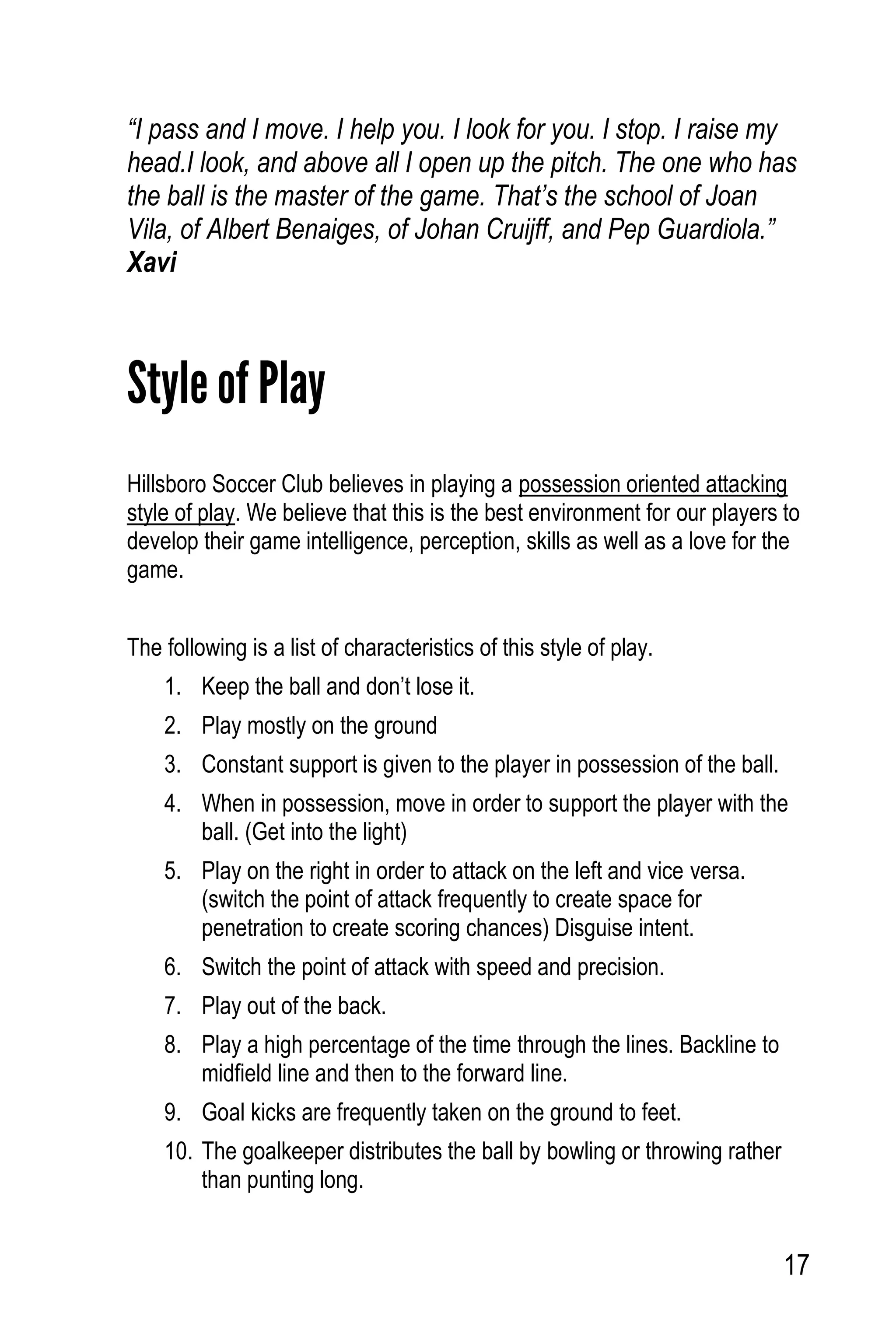 17
“I pass and I move. I help you. I look for you. I stop. I raise my
head.I look, and above all I open up the pitch. The one who has
the ball is the master of the game. That’s the school of Joan
Vila, of Albert Benaiges, of Johan Cruijff, and Pep Guardiola.”
Xavi
Style of Play
Hillsboro Soccer Club believes in playing a possession oriented attacking
style of play. We believe that this is the best environment for our players to
develop their game intelligence, perception, skills as well as a love for the
game.
The following is a list of characteristics of this style of play.
1. Keep the ball and don’t lose it.
2. Play mostly on the ground
3. Constant support is given to the player in possession of the ball.
4. When in possession, move in order to support the player with the
ball. (Get into the light)
5. Play on the right in order to attack on the left and vice versa.
(switch the point of attack frequently to create space for
penetration to create scoring chances) Disguise intent.
6. Switch the point of attack with speed and precision.
7. Play out of the back.
8. Play a high percentage of the time through the lines. Backline to
midfield line and then to the forward line.
9. Goal kicks are frequently taken on the ground to feet.
10. The goalkeeper distributes the ball by bowling or throwing rather
than punting long.
 