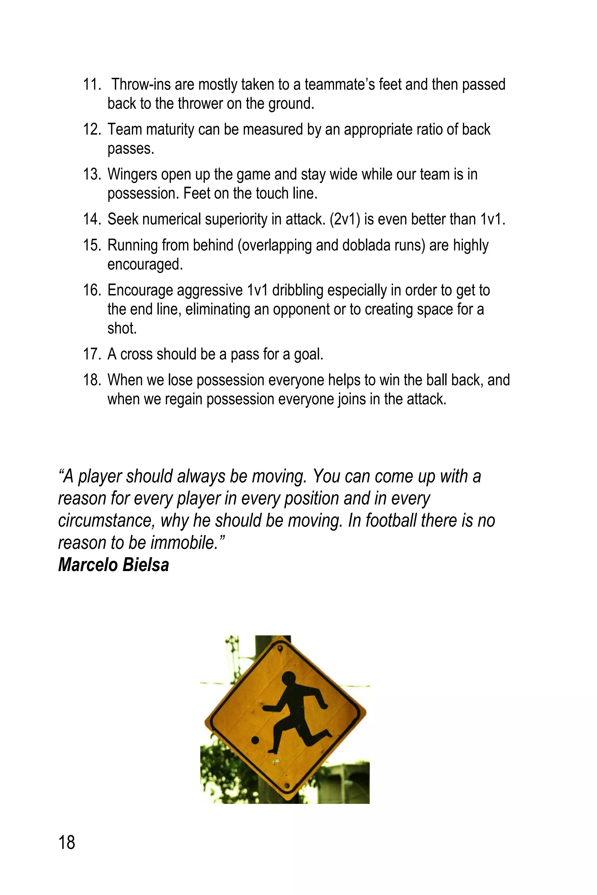 18
11. Throw-ins are mostly taken to a teammate’s feet and then passed
back to the thrower on the ground.
12. Team maturity can be measured by an appropriate ratio of back
passes.
13. Wingers open up the game and stay wide while our team is in
possession. Feet on the touch line.
14. Seek numerical superiority in attack. (2v1) is even better than 1v1.
15. Running from behind (overlapping and doblada runs) are highly
encouraged.
16. Encourage aggressive 1v1 dribbling especially in order to get to
the end line, eliminating an opponent or to creating space for a
shot.
17. A cross should be a pass for a goal.
18. When we lose possession everyone helps to win the ball back, and
when we regain possession everyone joins in the attack.
“A player should always be moving. You can come up with a
reason for every player in every position and in every
circumstance, why he should be moving. In football there is no
reason to be immobile.”
Marcelo Bielsa
 