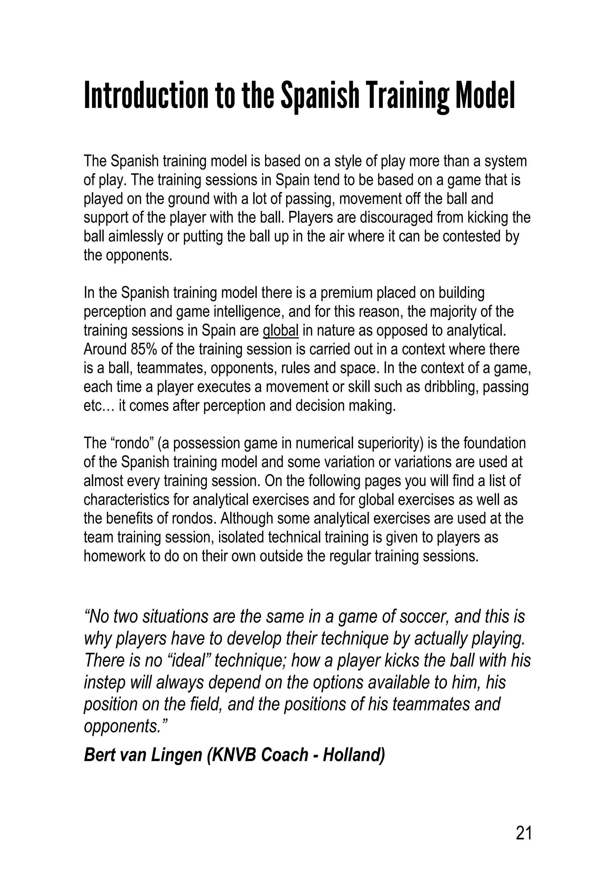 21
Introduction to the Spanish Training Model
The Spanish training model is based on a style of play more than a system
of play. The training sessions in Spain tend to be based on a game that is
played on the ground with a lot of passing, movement off the ball and
support of the player with the ball. Players are discouraged from kicking the
ball aimlessly or putting the ball up in the air where it can be contested by
the opponents.
In the Spanish training model there is a premium placed on building
perception and game intelligence, and for this reason, the majority of the
training sessions in Spain are global in nature as opposed to analytical.
Around 85% of the training session is carried out in a context where there
is a ball, teammates, opponents, rules and space. In the context of a game,
each time a player executes a movement or skill such as dribbling, passing
etc… it comes after perception and decision making.
The “rondo” (a possession game in numerical superiority) is the foundation
of the Spanish training model and some variation or variations are used at
almost every training session. On the following pages you will find a list of
characteristics for analytical exercises and for global exercises as well as
the benefits of rondos. Although some analytical exercises are used at the
team training session, isolated technical training is given to players as
homework to do on their own outside the regular training sessions.
“No two situations are the same in a game of soccer, and this is
why players have to develop their technique by actually playing.
There is no “ideal” technique; how a player kicks the ball with his
instep will always depend on the options available to him, his
position on the field, and the positions of his teammates and
opponents.”
Bert van Lingen (KNVB Coach - Holland)
 
