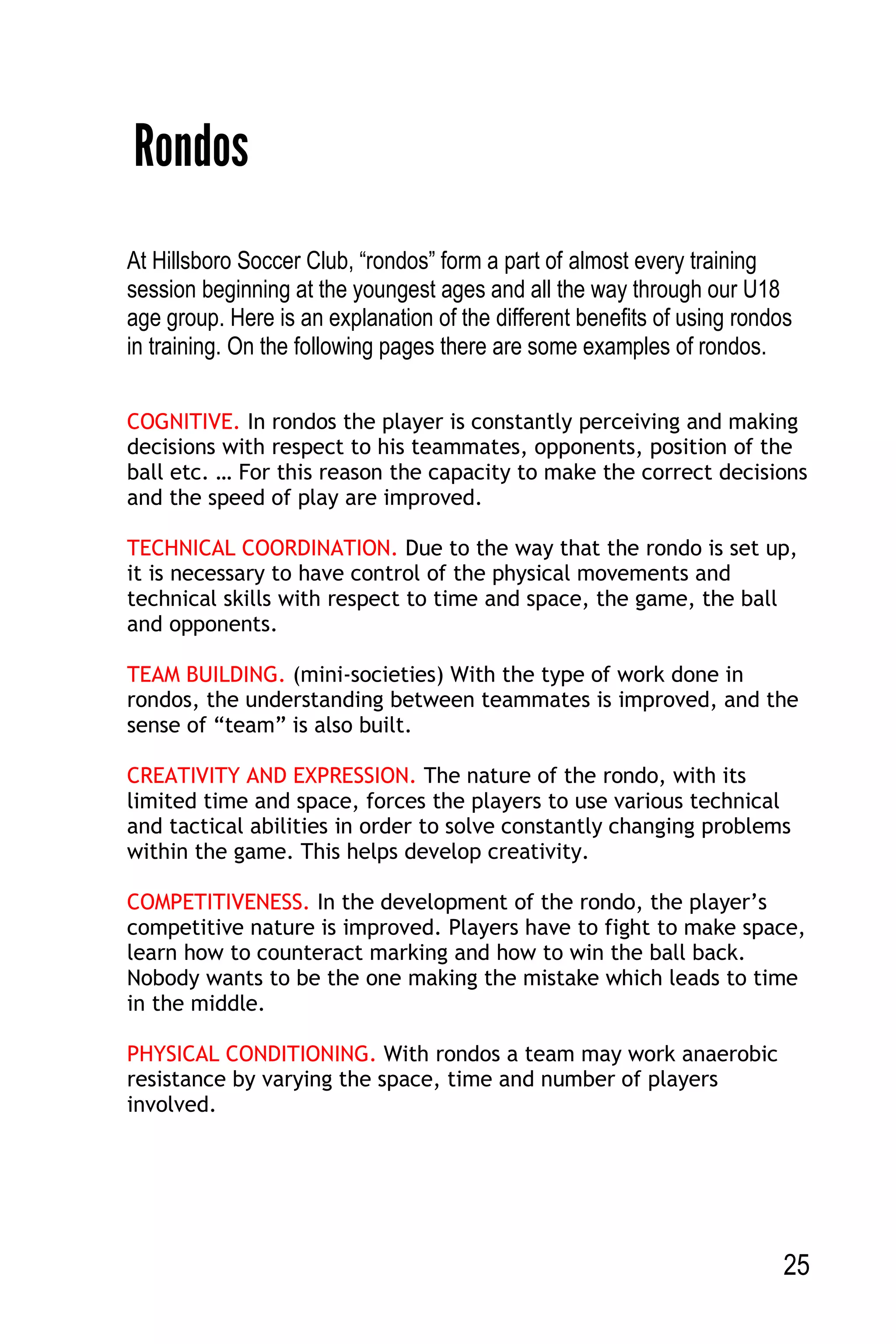 25
Rondos
At Hillsboro Soccer Club, “rondos” form a part of almost every training
session beginning at the youngest ages and all the way through our U18
age group. Here is an explanation of the different benefits of using rondos
in training. On the following pages there are some examples of rondos.
COGNITIVE. In rondos the player is constantly perceiving and making
decisions with respect to his teammates, opponents, position of the
ball etc. … For this reason the capacity to make the correct decisions
and the speed of play are improved.
TECHNICAL COORDINATION. Due to the way that the rondo is set up,
it is necessary to have control of the physical movements and
technical skills with respect to time and space, the game, the ball
and opponents.
TEAM BUILDING. (mini-societies) With the type of work done in
rondos, the understanding between teammates is improved, and the
sense of “team” is also built.
CREATIVITY AND EXPRESSION. The nature of the rondo, with its
limited time and space, forces the players to use various technical
and tactical abilities in order to solve constantly changing problems
within the game. This helps develop creativity.
COMPETITIVENESS. In the development of the rondo, the player’s
competitive nature is improved. Players have to fight to make space,
learn how to counteract marking and how to win the ball back.
Nobody wants to be the one making the mistake which leads to time
in the middle.
PHYSICAL CONDITIONING. With rondos a team may work anaerobic
resistance by varying the space, time and number of players
involved.
 