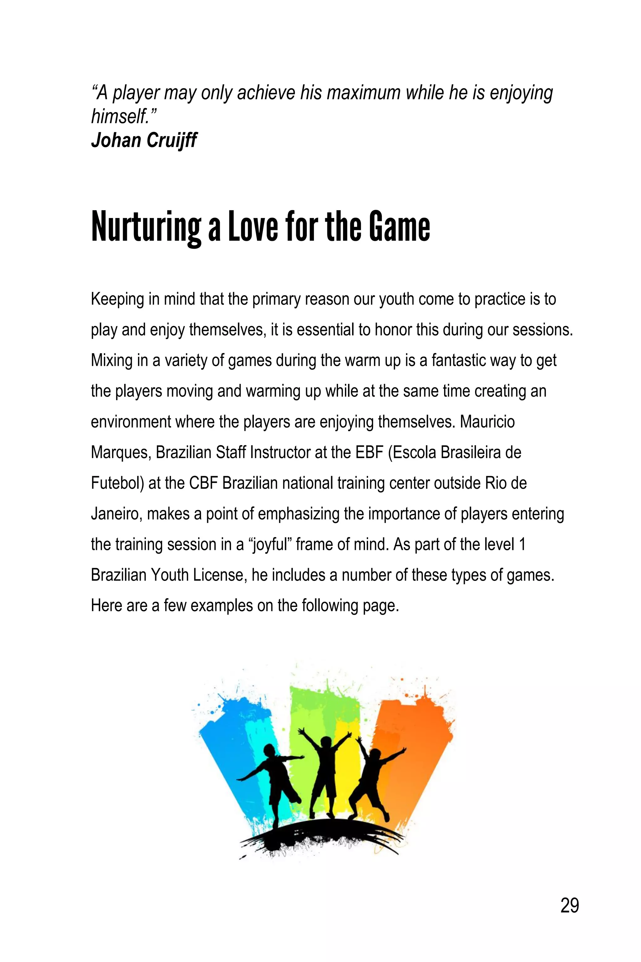 29
“A player may only achieve his maximum while he is enjoying
himself.”
Johan Cruijff
Nurturing a Love for the Game
Keeping in mind that the primary reason our youth come to practice is to
play and enjoy themselves, it is essential to honor this during our sessions.
Mixing in a variety of games during the warm up is a fantastic way to get
the players moving and warming up while at the same time creating an
environment where the players are enjoying themselves. Mauricio
Marques, Brazilian Staff Instructor at the EBF (Escola Brasileira de
Futebol) at the CBF Brazilian national training center outside Rio de
Janeiro, makes a point of emphasizing the importance of players entering
the training session in a “joyful” frame of mind. As part of the level 1
Brazilian Youth License, he includes a number of these types of games.
Here are a few examples on the following page.
 