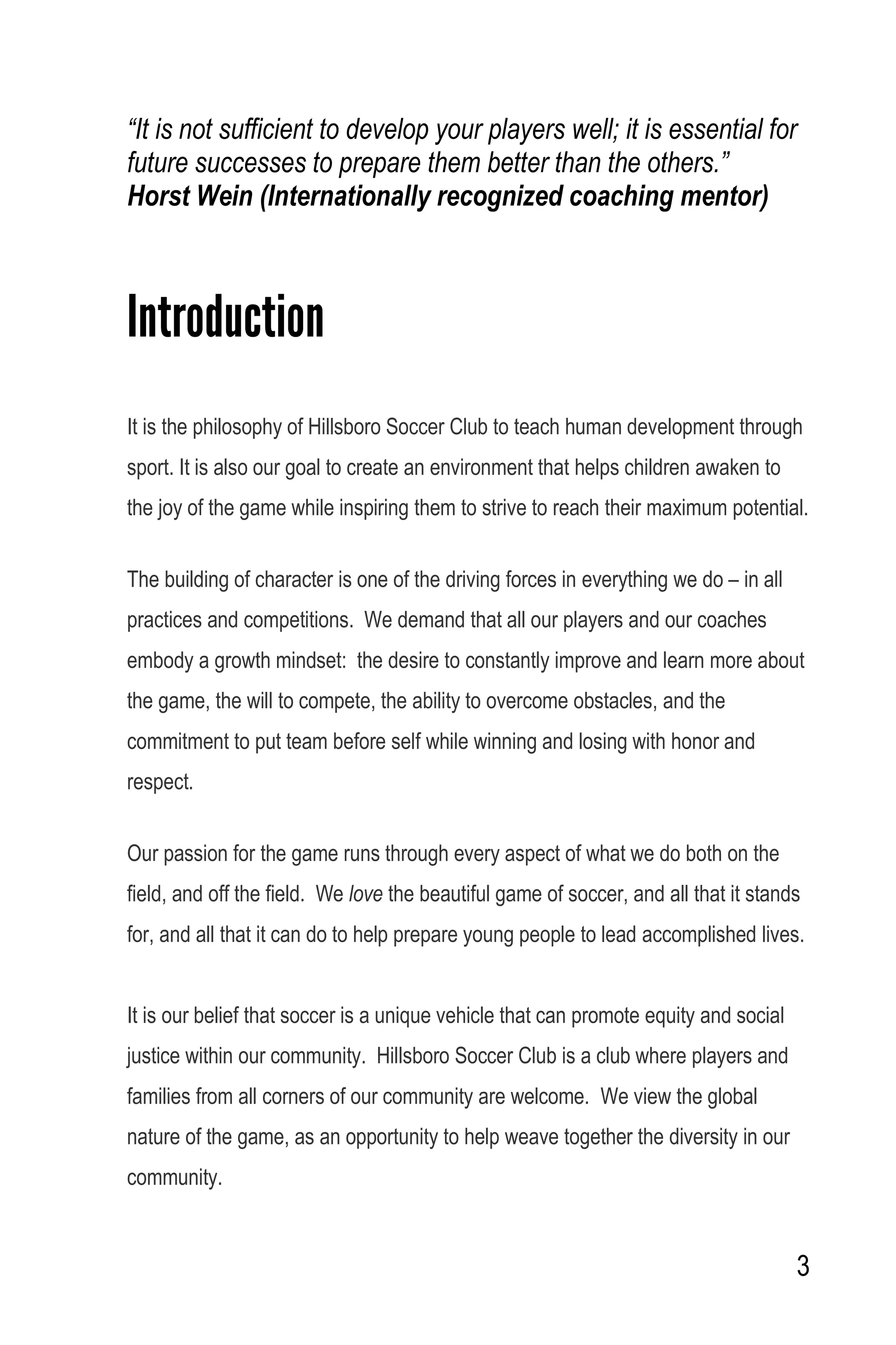 3
“It is not sufficient to develop your players well; it is essential for
future successes to prepare them better than the others.”
Horst Wein (Internationally recognized coaching mentor)
Introduction
It is the philosophy of Hillsboro Soccer Club to teach human development through
sport. It is also our goal to create an environment that helps children awaken to
the joy of the game while inspiring them to strive to reach their maximum potential.
The building of character is one of the driving forces in everything we do – in all
practices and competitions. We demand that all our players and our coaches
embody a growth mindset: the desire to constantly improve and learn more about
the game, the will to compete, the ability to overcome obstacles, and the
commitment to put team before self while winning and losing with honor and
respect.
Our passion for the game runs through every aspect of what we do both on the
field, and off the field. We love the beautiful game of soccer, and all that it stands
for, and all that it can do to help prepare young people to lead accomplished lives.
It is our belief that soccer is a unique vehicle that can promote equity and social
justice within our community. Hillsboro Soccer Club is a club where players and
families from all corners of our community are welcome. We view the global
nature of the game, as an opportunity to help weave together the diversity in our
community.
 
