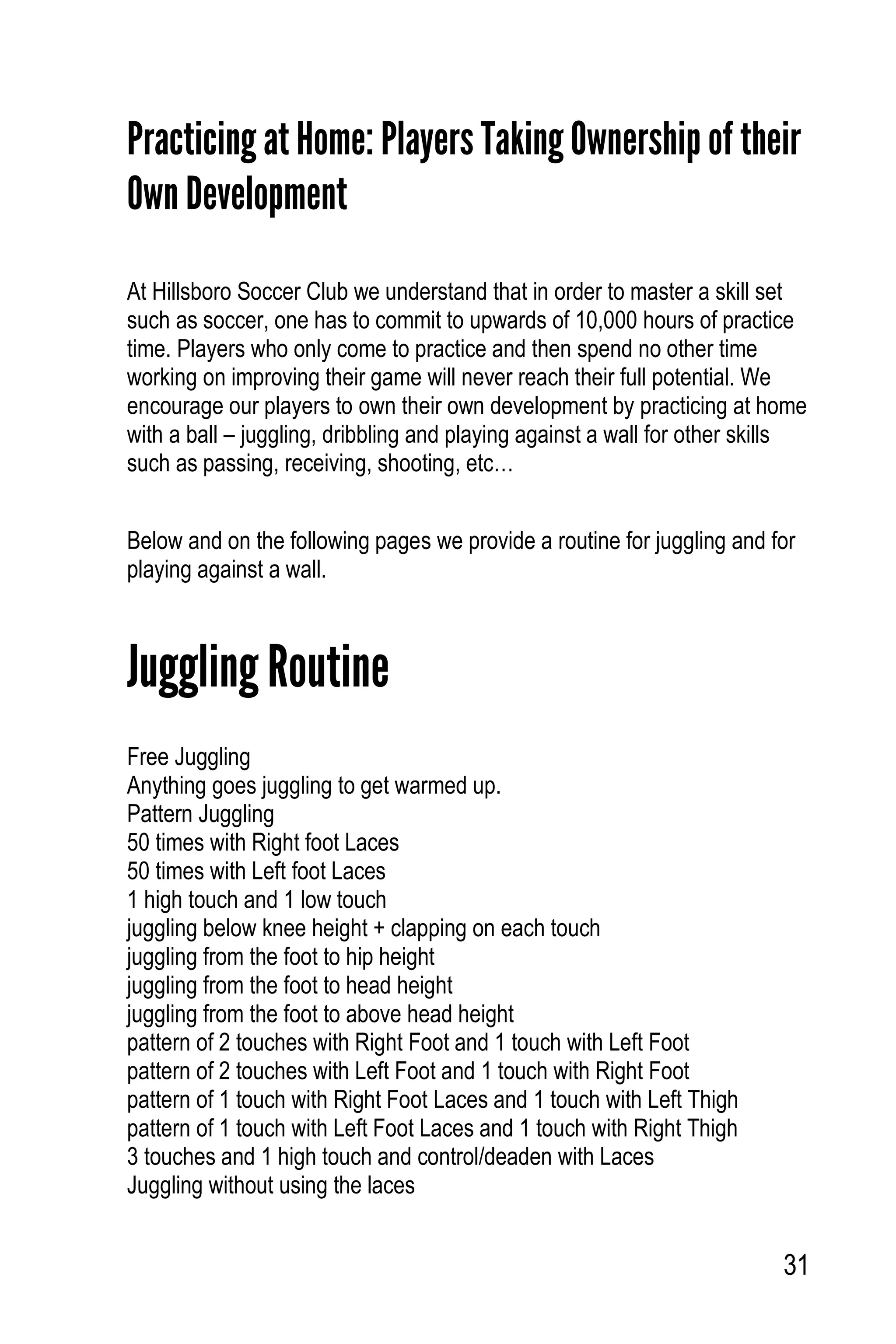 31
Practicing at Home: Players Taking Ownership of their
Own Development
At Hillsboro Soccer Club we understand that in order to master a skill set
such as soccer, one has to commit to upwards of 10,000 hours of practice
time. Players who only come to practice and then spend no other time
working on improving their game will never reach their full potential. We
encourage our players to own their own development by practicing at home
with a ball – juggling, dribbling and playing against a wall for other skills
such as passing, receiving, shooting, etc…
Below and on the following pages we provide a routine for juggling and for
playing against a wall.
Juggling Routine
Free Juggling
Anything goes juggling to get warmed up.
Pattern Juggling
50 times with Right foot Laces
50 times with Left foot Laces
1 high touch and 1 low touch
juggling below knee height + clapping on each touch
juggling from the foot to hip height
juggling from the foot to head height
juggling from the foot to above head height
pattern of 2 touches with Right Foot and 1 touch with Left Foot
pattern of 2 touches with Left Foot and 1 touch with Right Foot
pattern of 1 touch with Right Foot Laces and 1 touch with Left Thigh
pattern of 1 touch with Left Foot Laces and 1 touch with Right Thigh
3 touches and 1 high touch and control/deaden with Laces
Juggling without using the laces
 