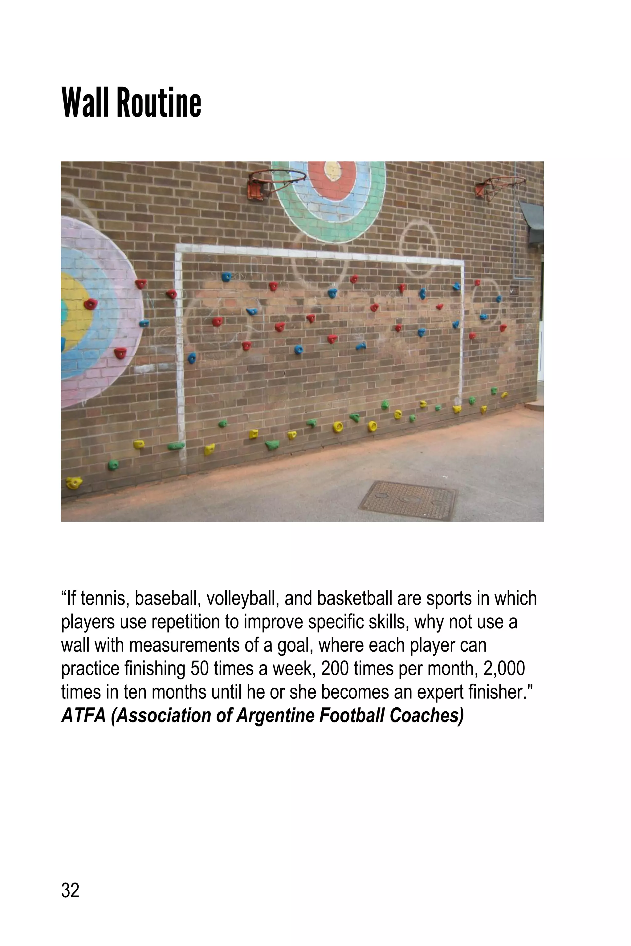 32
Wall Routine
“If tennis, baseball, volleyball, and basketball are sports in which
players use repetition to improve specific skills, why not use a
wall with measurements of a goal, where each player can
practice finishing 50 times a week, 200 times per month, 2,000
times in ten months until he or she becomes an expert finisher."
ATFA (Association of Argentine Football Coaches)
 