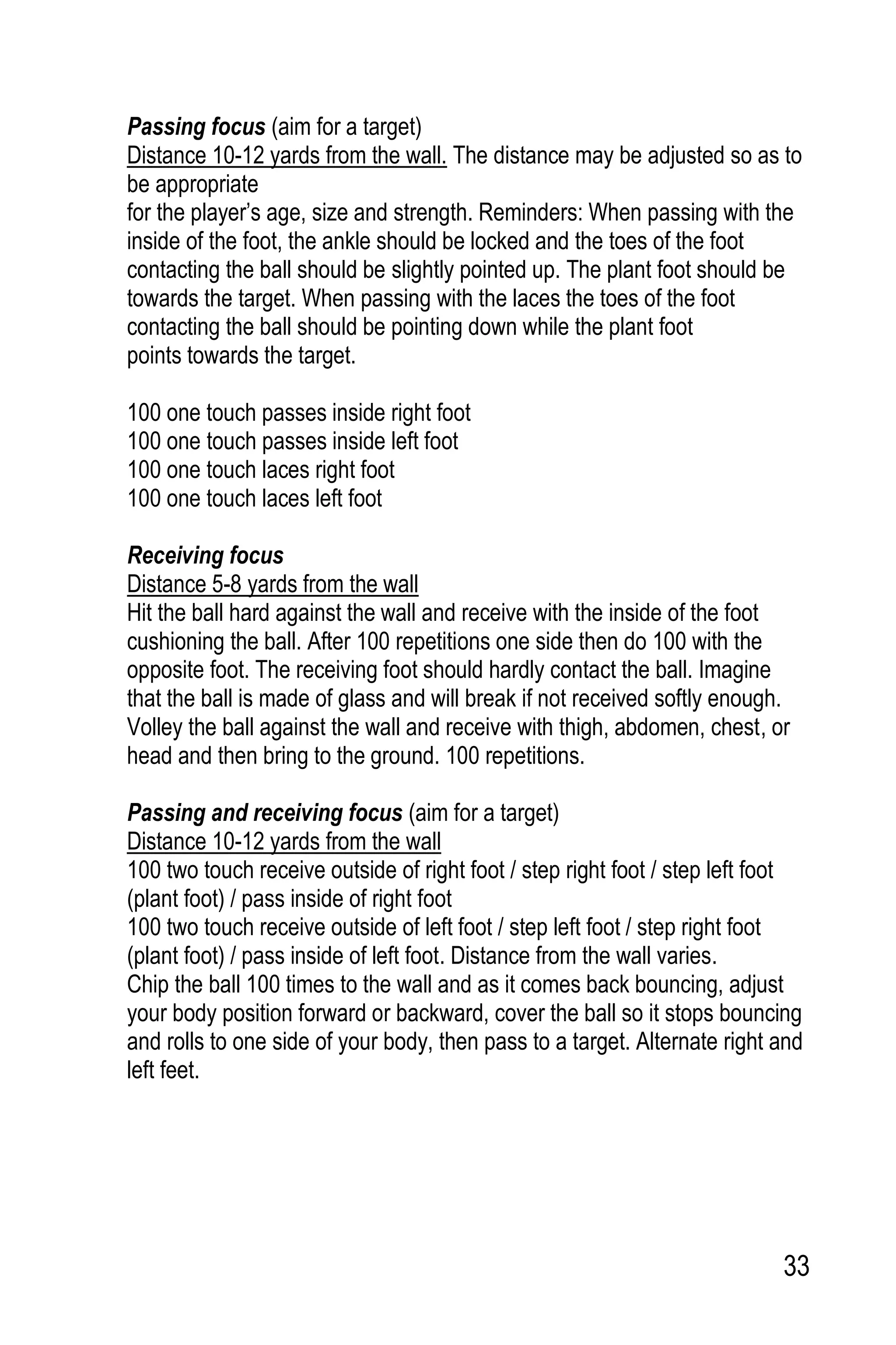 33
Passing focus (aim for a target)
Distance 10-12 yards from the wall. The distance may be adjusted so as to
be appropriate
for the player’s age, size and strength. Reminders: When passing with the
inside of the foot, the ankle should be locked and the toes of the foot
contacting the ball should be slightly pointed up. The plant foot should be
towards the target. When passing with the laces the toes of the foot
contacting the ball should be pointing down while the plant foot
points towards the target.
100 one touch passes inside right foot
100 one touch passes inside left foot
100 one touch laces right foot
100 one touch laces left foot
Receiving focus
Distance 5-8 yards from the wall
Hit the ball hard against the wall and receive with the inside of the foot
cushioning the ball. After 100 repetitions one side then do 100 with the
opposite foot. The receiving foot should hardly contact the ball. Imagine
that the ball is made of glass and will break if not received softly enough.
Volley the ball against the wall and receive with thigh, abdomen, chest, or
head and then bring to the ground. 100 repetitions.
Passing and receiving focus (aim for a target)
Distance 10-12 yards from the wall
100 two touch receive outside of right foot / step right foot / step left foot
(plant foot) / pass inside of right foot
100 two touch receive outside of left foot / step left foot / step right foot
(plant foot) / pass inside of left foot. Distance from the wall varies.
Chip the ball 100 times to the wall and as it comes back bouncing, adjust
your body position forward or backward, cover the ball so it stops bouncing
and rolls to one side of your body, then pass to a target. Alternate right and
left feet.
 