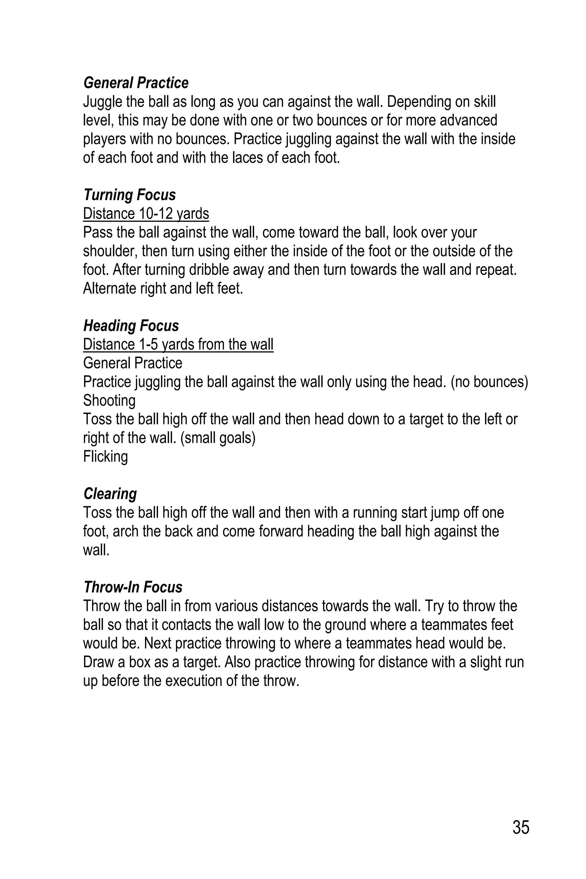 35
General Practice
Juggle the ball as long as you can against the wall. Depending on skill
level, this may be done with one or two bounces or for more advanced
players with no bounces. Practice juggling against the wall with the inside
of each foot and with the laces of each foot.
Turning Focus
Distance 10-12 yards
Pass the ball against the wall, come toward the ball, look over your
shoulder, then turn using either the inside of the foot or the outside of the
foot. After turning dribble away and then turn towards the wall and repeat.
Alternate right and left feet.
Heading Focus
Distance 1-5 yards from the wall
General Practice
Practice juggling the ball against the wall only using the head. (no bounces)
Shooting
Toss the ball high off the wall and then head down to a target to the left or
right of the wall. (small goals)
Flicking
Clearing
Toss the ball high off the wall and then with a running start jump off one
foot, arch the back and come forward heading the ball high against the
wall.
Throw-In Focus
Throw the ball in from various distances towards the wall. Try to throw the
ball so that it contacts the wall low to the ground where a teammates feet
would be. Next practice throwing to where a teammates head would be.
Draw a box as a target. Also practice throwing for distance with a slight run
up before the execution of the throw.
 